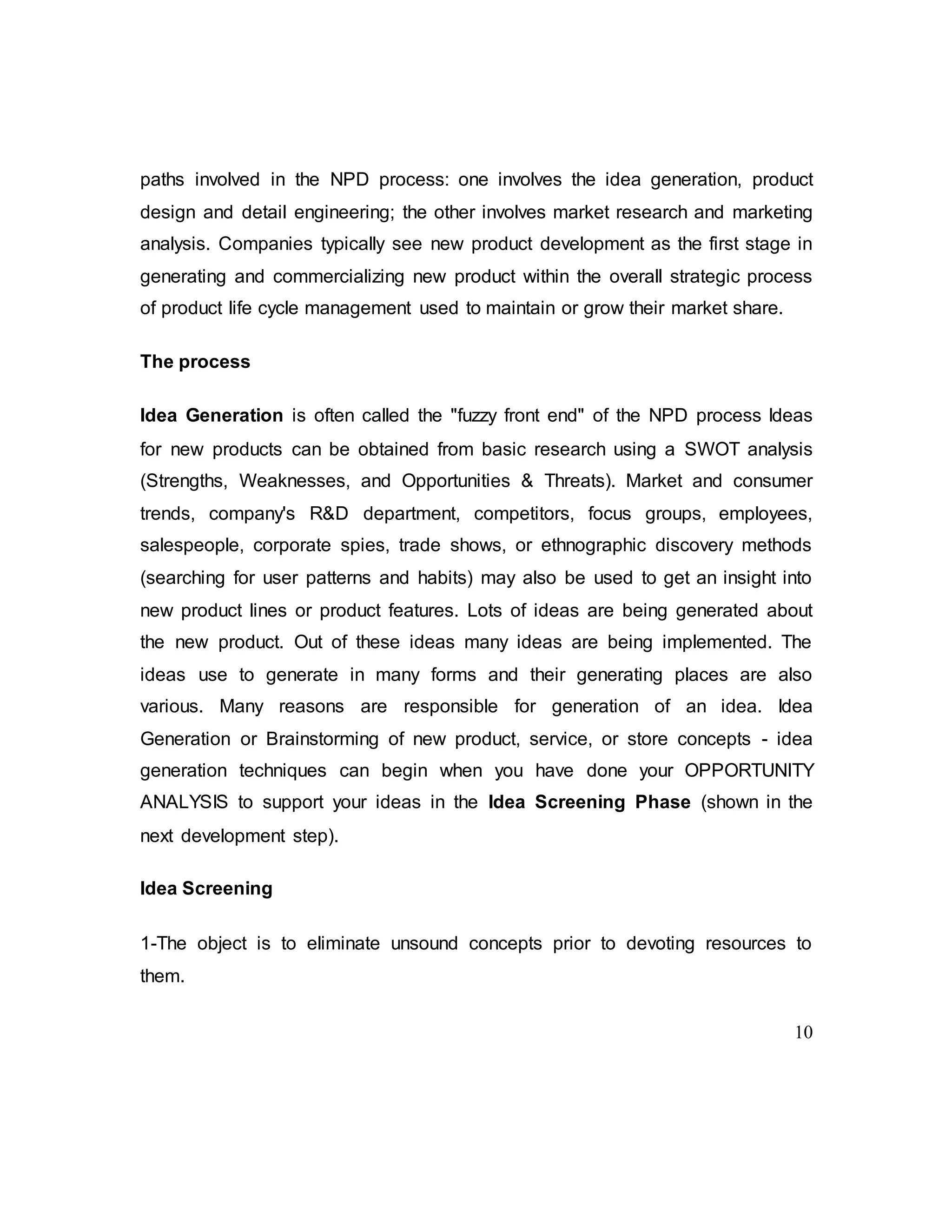 10
paths involved in the NPD process: one involves the idea generation, product
design and detail engineering; the other involves market research and marketing
analysis. Companies typically see new product development as the first stage in
generating and commercializing new product within the overall strategic process
of product life cycle management used to maintain or grow their market share.
The process
Idea Generation is often called the "fuzzy front end" of the NPD process Ideas
for new products can be obtained from basic research using a SWOT analysis
(Strengths, Weaknesses, and Opportunities & Threats). Market and consumer
trends, company's R&D department, competitors, focus groups, employees,
salespeople, corporate spies, trade shows, or ethnographic discovery methods
(searching for user patterns and habits) may also be used to get an insight into
new product lines or product features. Lots of ideas are being generated about
the new product. Out of these ideas many ideas are being implemented. The
ideas use to generate in many forms and their generating places are also
various. Many reasons are responsible for generation of an idea. Idea
Generation or Brainstorming of new product, service, or store concepts - idea
generation techniques can begin when you have done your OPPORTUNITY
ANALYSIS to support your ideas in the Idea Screening Phase (shown in the
next development step).
Idea Screening
1-The object is to eliminate unsound concepts prior to devoting resources to
them.
 