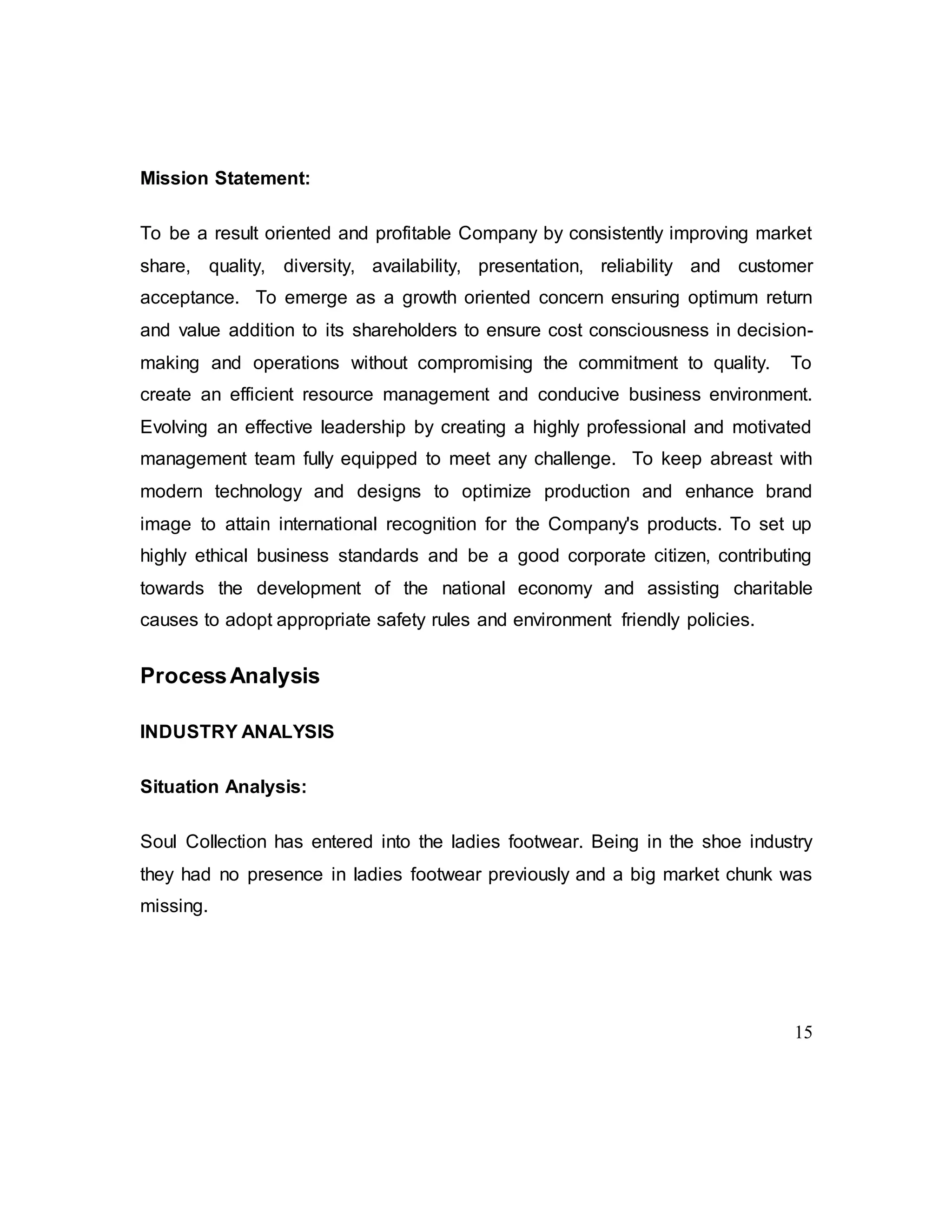 15
Mission Statement:
To be a result oriented and profitable Company by consistently improving market
share, quality, diversity, availability, presentation, reliability and customer
acceptance. To emerge as a growth oriented concern ensuring optimum return
and value addition to its shareholders to ensure cost consciousness in decision-
making and operations without compromising the commitment to quality. To
create an efficient resource management and conducive business environment.
Evolving an effective leadership by creating a highly professional and motivated
management team fully equipped to meet any challenge. To keep abreast with
modern technology and designs to optimize production and enhance brand
image to attain international recognition for the Company's products. To set up
highly ethical business standards and be a good corporate citizen, contributing
towards the development of the national economy and assisting charitable
causes to adopt appropriate safety rules and environment friendly policies.
ProcessAnalysis
INDUSTRY ANALYSIS
Situation Analysis:
Soul Collection has entered into the ladies footwear. Being in the shoe industry
they had no presence in ladies footwear previously and a big market chunk was
missing.
 