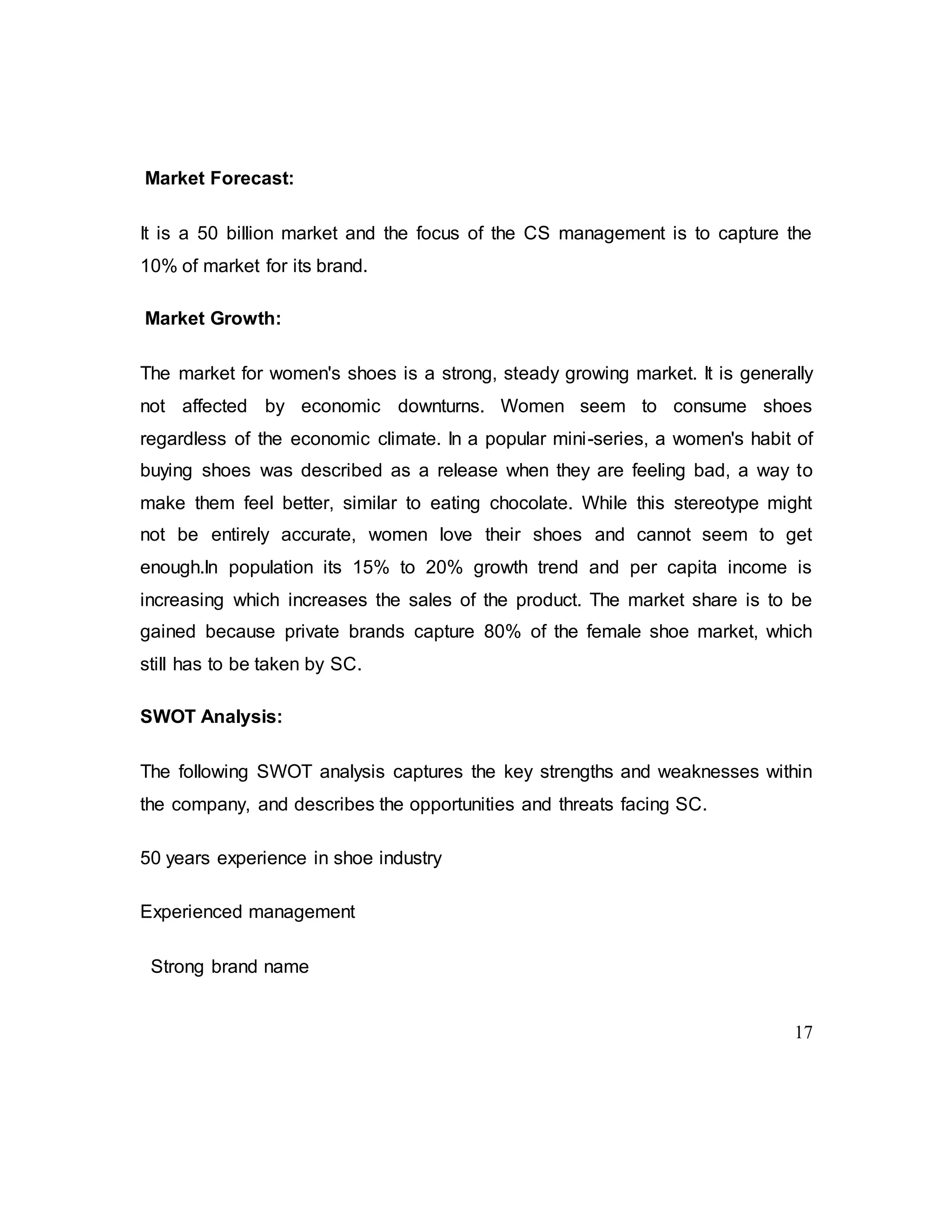17
Market Forecast:
It is a 50 billion market and the focus of the CS management is to capture the
10% of market for its brand.
Market Growth:
The market for women's shoes is a strong, steady growing market. It is generally
not affected by economic downturns. Women seem to consume shoes
regardless of the economic climate. In a popular mini-series, a women's habit of
buying shoes was described as a release when they are feeling bad, a way to
make them feel better, similar to eating chocolate. While this stereotype might
not be entirely accurate, women love their shoes and cannot seem to get
enough.In population its 15% to 20% growth trend and per capita income is
increasing which increases the sales of the product. The market share is to be
gained because private brands capture 80% of the female shoe market, which
still has to be taken by SC.
SWOT Analysis:
The following SWOT analysis captures the key strengths and weaknesses within
the company, and describes the opportunities and threats facing SC.
50 years experience in shoe industry
Experienced management
Strong brand name
 