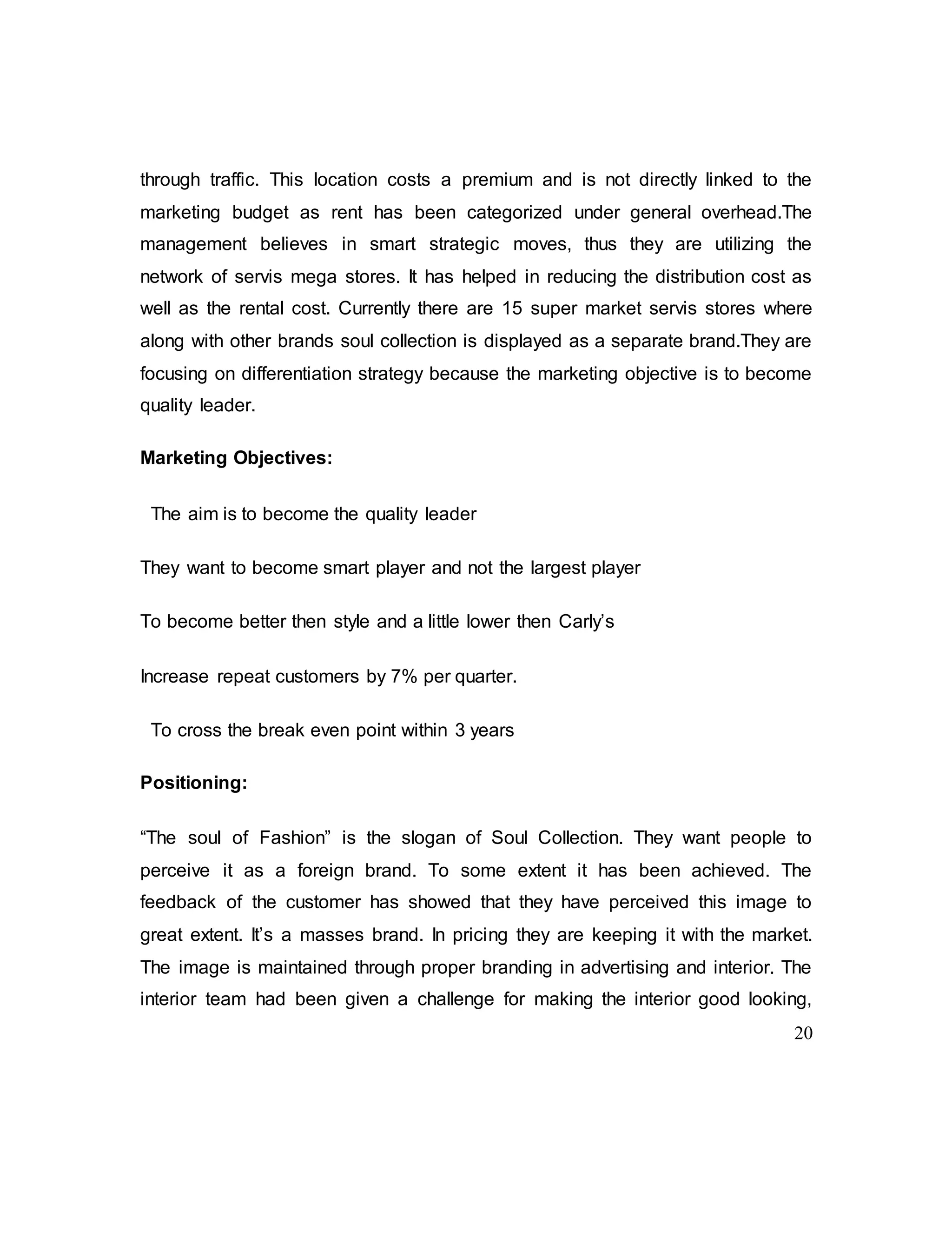 20
through traffic. This location costs a premium and is not directly linked to the
marketing budget as rent has been categorized under general overhead.The
management believes in smart strategic moves, thus they are utilizing the
network of servis mega stores. It has helped in reducing the distribution cost as
well as the rental cost. Currently there are 15 super market servis stores where
along with other brands soul collection is displayed as a separate brand.They are
focusing on differentiation strategy because the marketing objective is to become
quality leader.
Marketing Objectives:
The aim is to become the quality leader
They want to become smart player and not the largest player
To become better then style and a little lower then Carly’s
Increase repeat customers by 7% per quarter.
To cross the break even point within 3 years
Positioning:
“The soul of Fashion” is the slogan of Soul Collection. They want people to
perceive it as a foreign brand. To some extent it has been achieved. The
feedback of the customer has showed that they have perceived this image to
great extent. It’s a masses brand. In pricing they are keeping it with the market.
The image is maintained through proper branding in advertising and interior. The
interior team had been given a challenge for making the interior good looking,
 