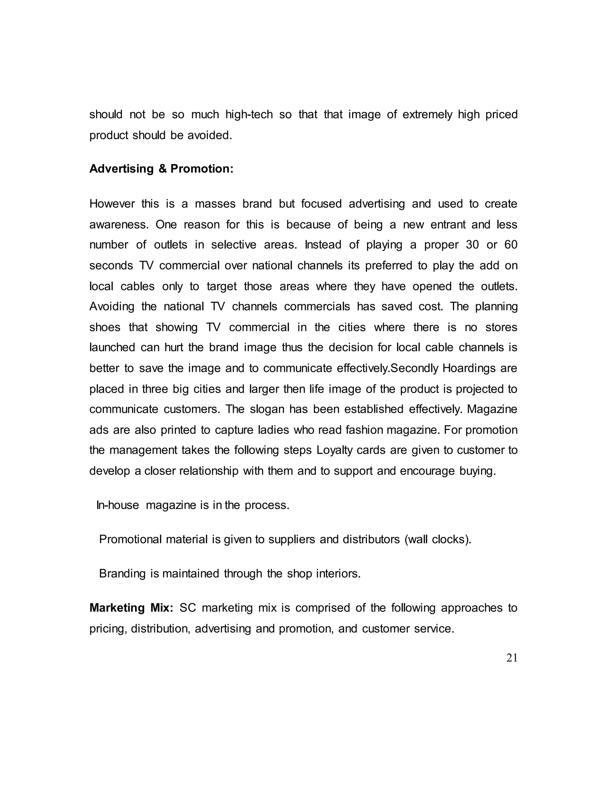 21
should not be so much high-tech so that that image of extremely high priced
product should be avoided.
Advertising & Promotion:
However this is a masses brand but focused advertising and used to create
awareness. One reason for this is because of being a new entrant and less
number of outlets in selective areas. Instead of playing a proper 30 or 60
seconds TV commercial over national channels its preferred to play the add on
local cables only to target those areas where they have opened the outlets.
Avoiding the national TV channels commercials has saved cost. The planning
shoes that showing TV commercial in the cities where there is no stores
launched can hurt the brand image thus the decision for local cable channels is
better to save the image and to communicate effectively.Secondly Hoardings are
placed in three big cities and larger then life image of the product is projected to
communicate customers. The slogan has been established effectively. Magazine
ads are also printed to capture ladies who read fashion magazine. For promotion
the management takes the following steps Loyalty cards are given to customer to
develop a closer relationship with them and to support and encourage buying.
In-house magazine is in the process.
Promotional material is given to suppliers and distributors (wall clocks).
Branding is maintained through the shop interiors.
Marketing Mix: SC marketing mix is comprised of the following approaches to
pricing, distribution, advertising and promotion, and customer service.
 