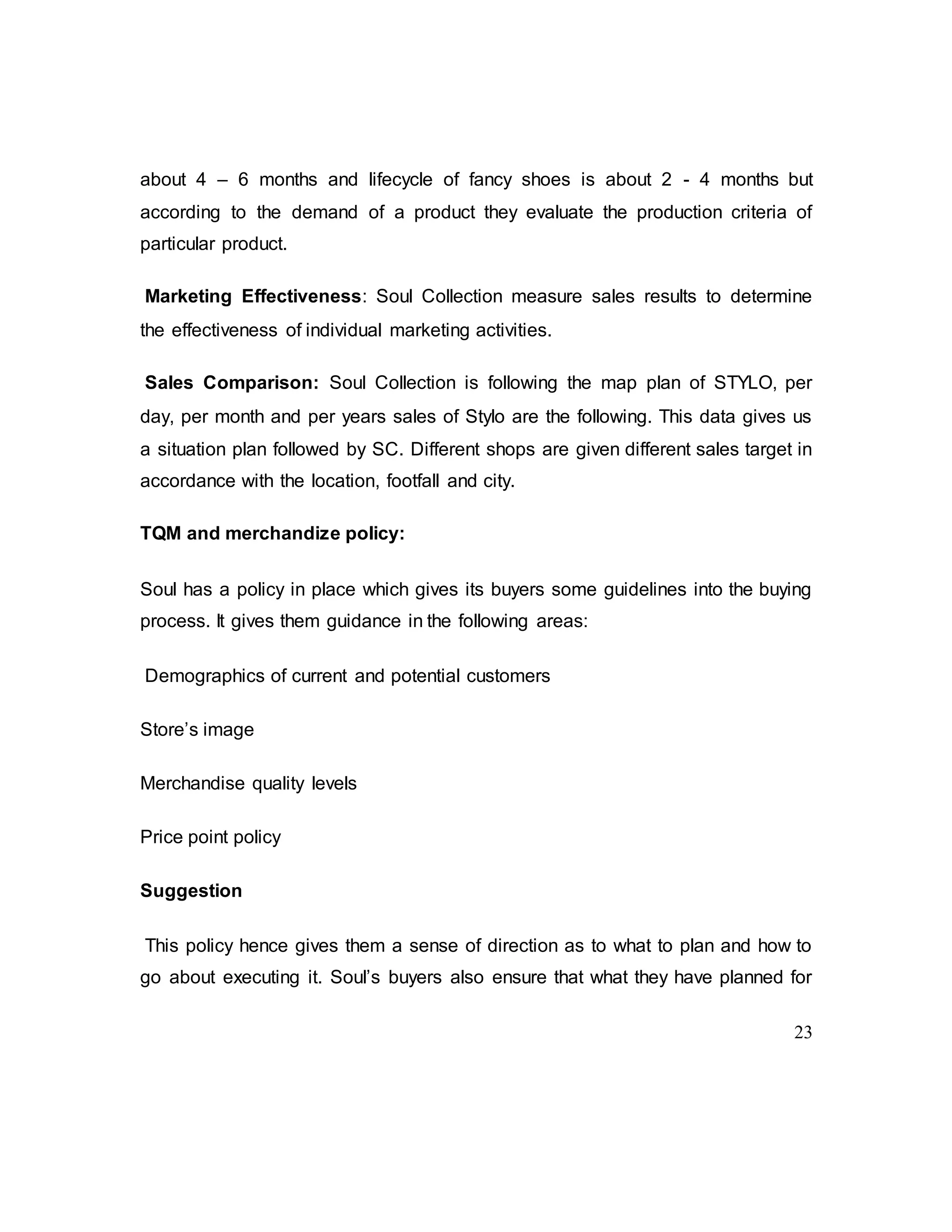 23
about 4 – 6 months and lifecycle of fancy shoes is about 2 - 4 months but
according to the demand of a product they evaluate the production criteria of
particular product.
Marketing Effectiveness: Soul Collection measure sales results to determine
the effectiveness of individual marketing activities.
Sales Comparison: Soul Collection is following the map plan of STYLO, per
day, per month and per years sales of Stylo are the following. This data gives us
a situation plan followed by SC. Different shops are given different sales target in
accordance with the location, footfall and city.
TQM and merchandize policy:
Soul has a policy in place which gives its buyers some guidelines into the buying
process. It gives them guidance in the following areas:
Demographics of current and potential customers
Store’s image
Merchandise quality levels
Price point policy
Suggestion
This policy hence gives them a sense of direction as to what to plan and how to
go about executing it. Soul’s buyers also ensure that what they have planned for
 