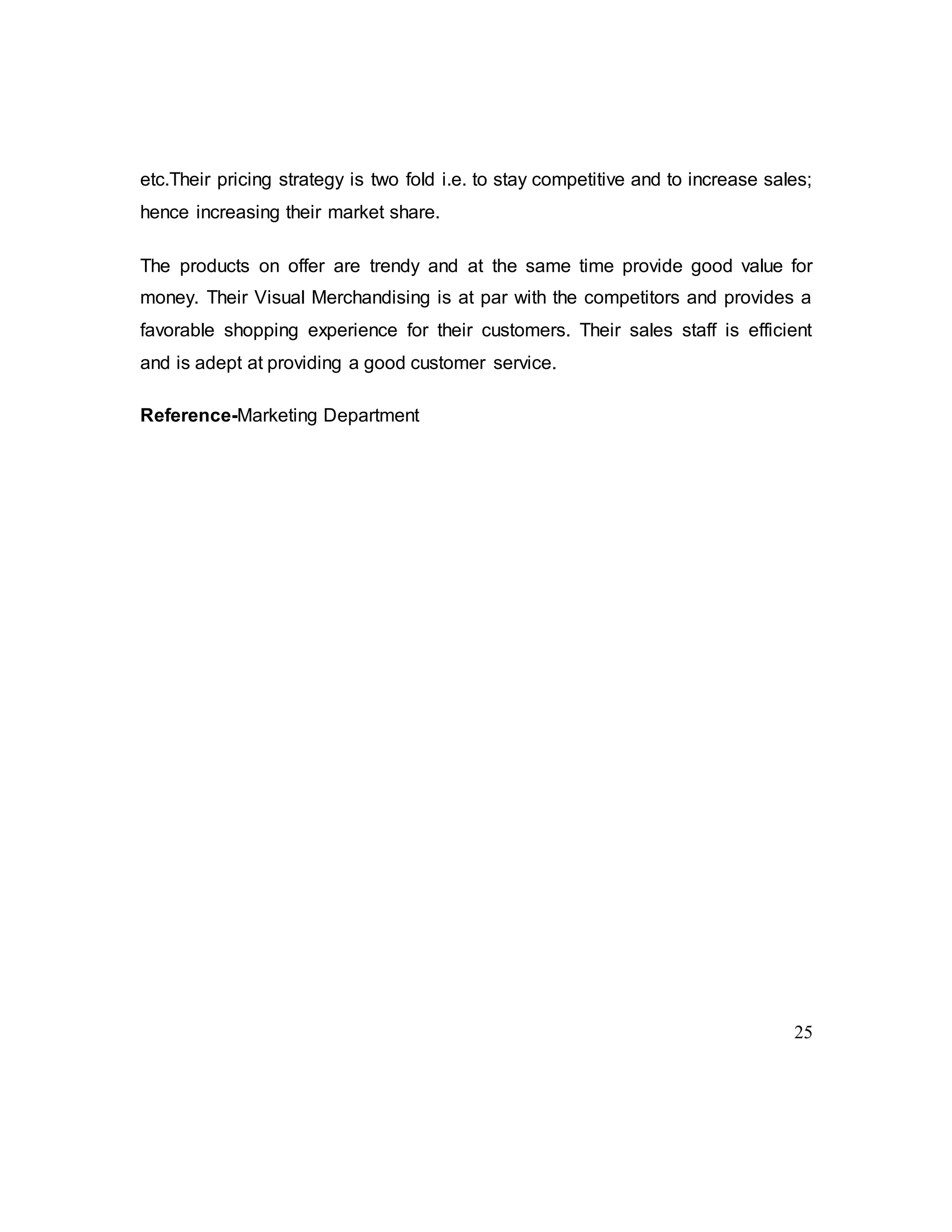 25
etc.Their pricing strategy is two fold i.e. to stay competitive and to increase sales;
hence increasing their market share.
The products on offer are trendy and at the same time provide good value for
money. Their Visual Merchandising is at par with the competitors and provides a
favorable shopping experience for their customers. Their sales staff is efficient
and is adept at providing a good customer service.
Reference-Marketing Department
 
