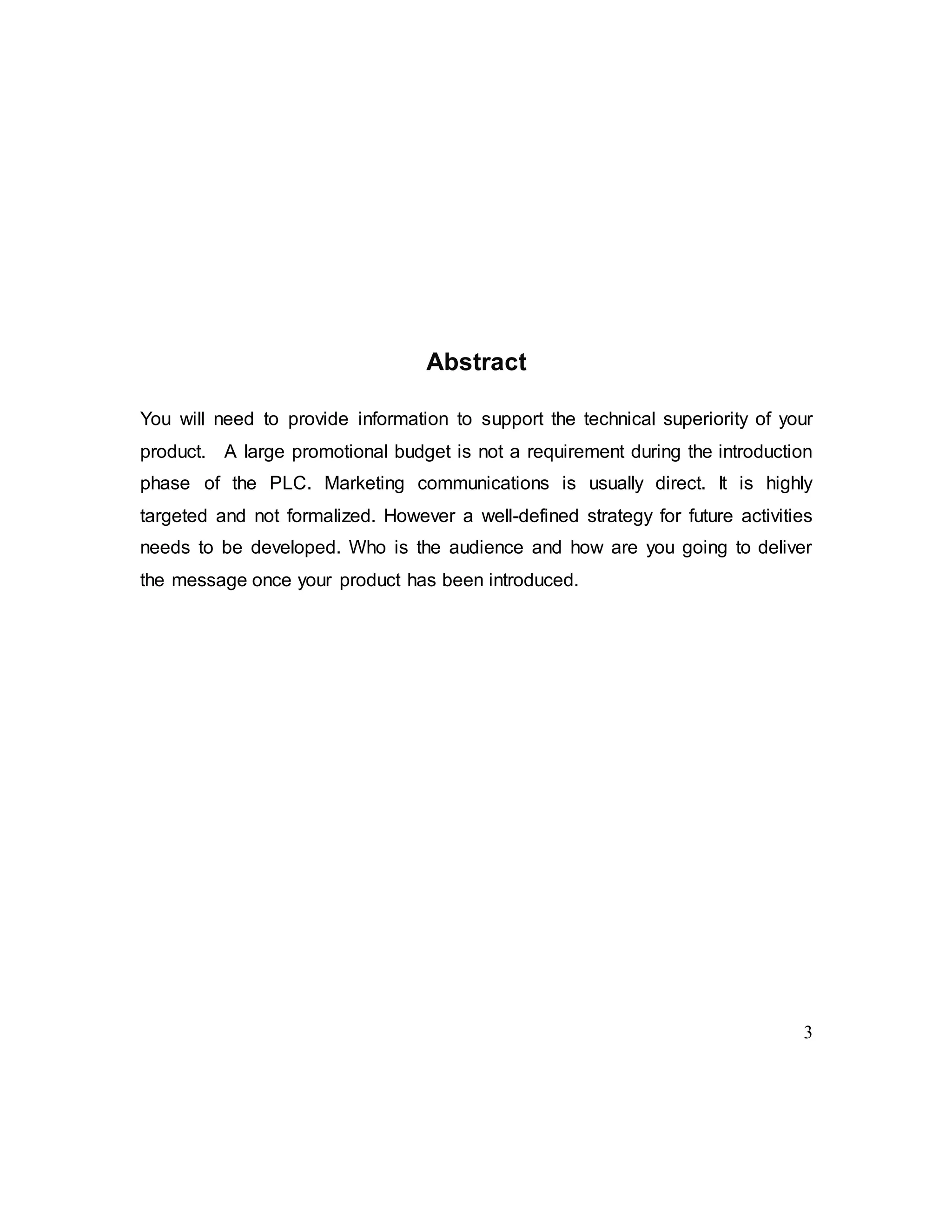 3
Abstract
You will need to provide information to support the technical superiority of your
product. A large promotional budget is not a requirement during the introduction
phase of the PLC. Marketing communications is usually direct. It is highly
targeted and not formalized. However a well-defined strategy for future activities
needs to be developed. Who is the audience and how are you going to deliver
the message once your product has been introduced.
 