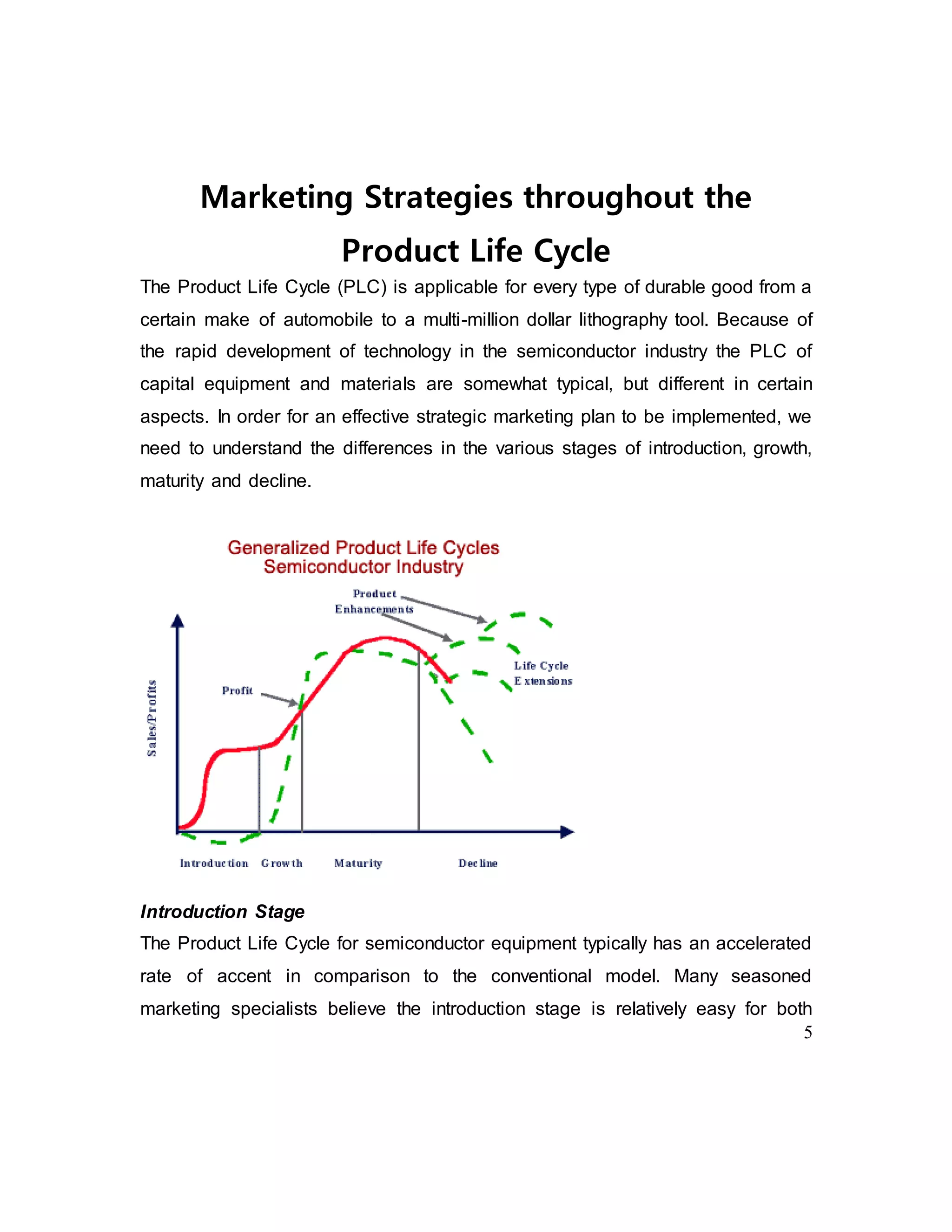 5
Marketing Strategies throughout the
Product Life Cycle
The Product Life Cycle (PLC) is applicable for every type of durable good from a
certain make of automobile to a multi-million dollar lithography tool. Because of
the rapid development of technology in the semiconductor industry the PLC of
capital equipment and materials are somewhat typical, but different in certain
aspects. In order for an effective strategic marketing plan to be implemented, we
need to understand the differences in the various stages of introduction, growth,
maturity and decline.
Introduction Stage
The Product Life Cycle for semiconductor equipment typically has an accelerated
rate of accent in comparison to the conventional model. Many seasoned
marketing specialists believe the introduction stage is relatively easy for both
 