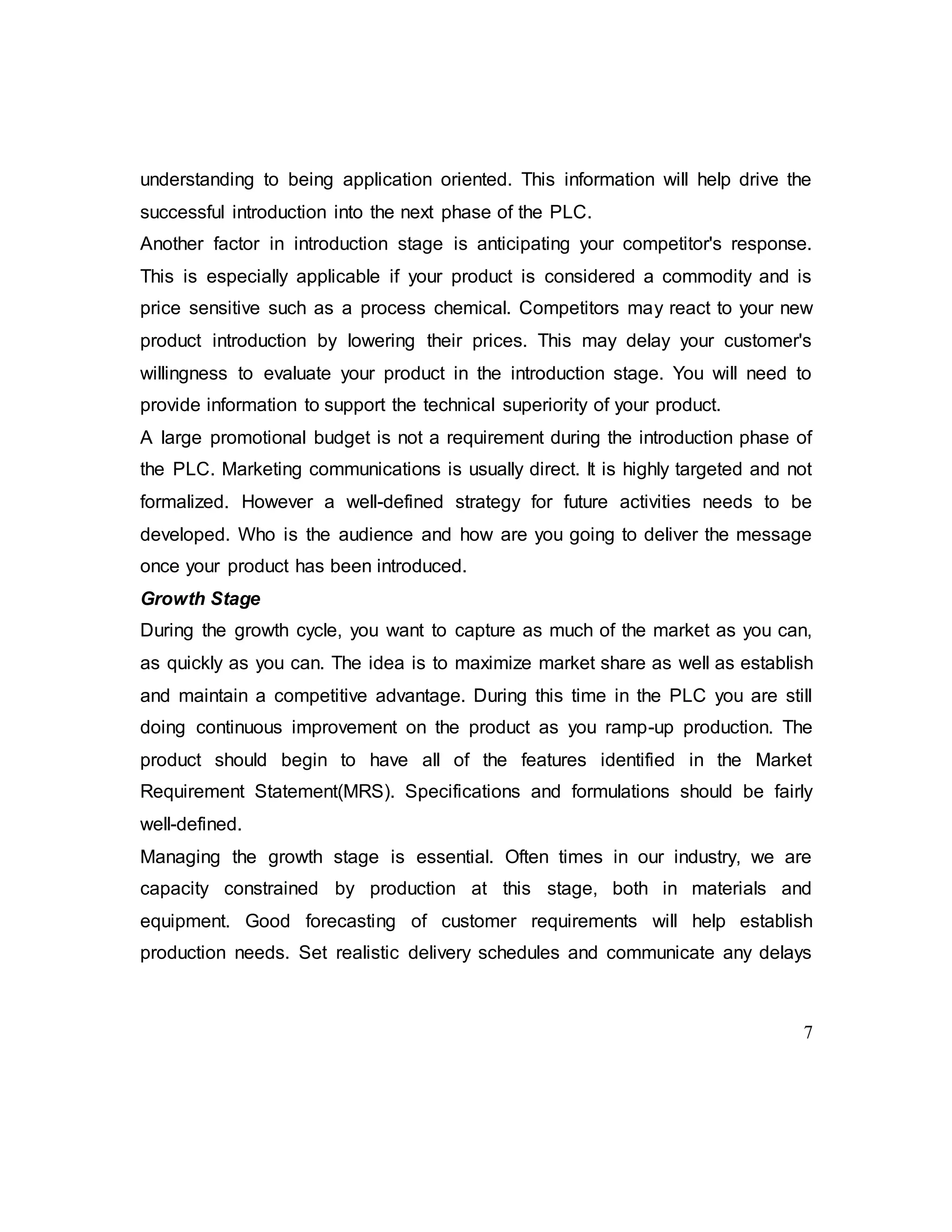 7
understanding to being application oriented. This information will help drive the
successful introduction into the next phase of the PLC.
Another factor in introduction stage is anticipating your competitor's response.
This is especially applicable if your product is considered a commodity and is
price sensitive such as a process chemical. Competitors may react to your new
product introduction by lowering their prices. This may delay your customer's
willingness to evaluate your product in the introduction stage. You will need to
provide information to support the technical superiority of your product.
A large promotional budget is not a requirement during the introduction phase of
the PLC. Marketing communications is usually direct. It is highly targeted and not
formalized. However a well-defined strategy for future activities needs to be
developed. Who is the audience and how are you going to deliver the message
once your product has been introduced.
Growth Stage
During the growth cycle, you want to capture as much of the market as you can,
as quickly as you can. The idea is to maximize market share as well as establish
and maintain a competitive advantage. During this time in the PLC you are still
doing continuous improvement on the product as you ramp-up production. The
product should begin to have all of the features identified in the Market
Requirement Statement(MRS). Specifications and formulations should be fairly
well-defined.
Managing the growth stage is essential. Often times in our industry, we are
capacity constrained by production at this stage, both in materials and
equipment. Good forecasting of customer requirements will help establish
production needs. Set realistic delivery schedules and communicate any delays
 