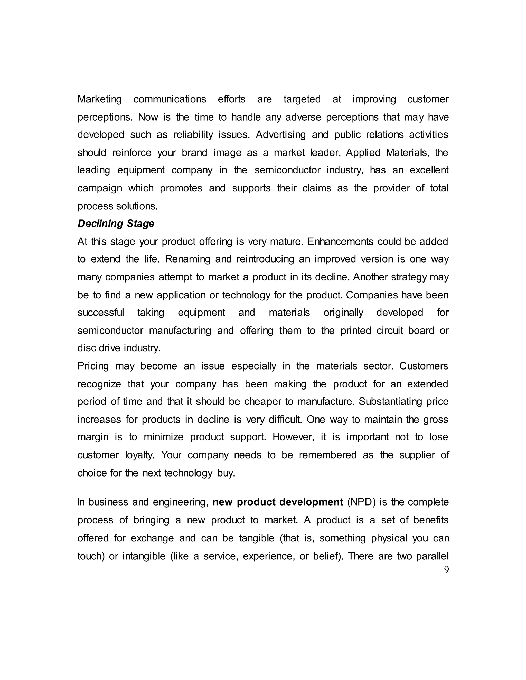 9
Marketing communications efforts are targeted at improving customer
perceptions. Now is the time to handle any adverse perceptions that may have
developed such as reliability issues. Advertising and public relations activities
should reinforce your brand image as a market leader. Applied Materials, the
leading equipment company in the semiconductor industry, has an excellent
campaign which promotes and supports their claims as the provider of total
process solutions.
Declining Stage
At this stage your product offering is very mature. Enhancements could be added
to extend the life. Renaming and reintroducing an improved version is one way
many companies attempt to market a product in its decline. Another strategy may
be to find a new application or technology for the product. Companies have been
successful taking equipment and materials originally developed for
semiconductor manufacturing and offering them to the printed circuit board or
disc drive industry.
Pricing may become an issue especially in the materials sector. Customers
recognize that your company has been making the product for an extended
period of time and that it should be cheaper to manufacture. Substantiating price
increases for products in decline is very difficult. One way to maintain the gross
margin is to minimize product support. However, it is important not to lose
customer loyalty. Your company needs to be remembered as the supplier of
choice for the next technology buy.
In business and engineering, new product development (NPD) is the complete
process of bringing a new product to market. A product is a set of benefits
offered for exchange and can be tangible (that is, something physical you can
touch) or intangible (like a service, experience, or belief). There are two parallel
 