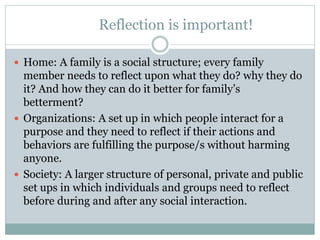 Reflection is important!
 Home: A family is a social structure; every family
member needs to reflect upon what they do? why they do
it? And how they can do it better for family’s
betterment?
 Organizations: A set up in which people interact for a
purpose and they need to reflect if their actions and
behaviors are fulfilling the purpose/s without harming
anyone.
 Society: A larger structure of personal, private and public
set ups in which individuals and groups need to reflect
before during and after any social interaction.
 