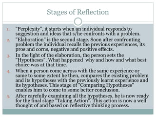 Stages of Reflection
1. "Perplexity", it starts when an individual responds to
suggestion and ideas that s/he confronts with a problem.
2. "Elaboration" is the second stage. Soon after confronting
problem the individual recalls the previous experiences, its
pros and corns, negative and positive effects.
3. In the light of the elaboration, the person sets the
"Hypotheses". What happened why and how and what best
choice was at that time.
4. When a person come across with the same experience or
same to some extent he then, compares the existing problem
and its hypotheses with the previously learnt experience and
its hypotheses. This stage of "Comparing Hypotheses"
enables him to come to some better conclusion.
5. After carefully examining all the hypotheses, he is now ready
for the final stage "Taking Action". This action is now a well
thought of and based on reflective thinking process.
 