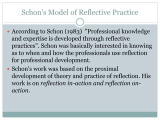 Schon’s Model of Reflective Practice
 According to Schon (1983) "Professional knowledge
and expertise is developed through reflective
practices". Schon was basically interested in knowing
as to when and how the professionals use reflection
for professional development.
 Schon's work was based on the proximal
development of theory and practice of reflection. His
work is on reflection in-action and reflection on-
action.
 
