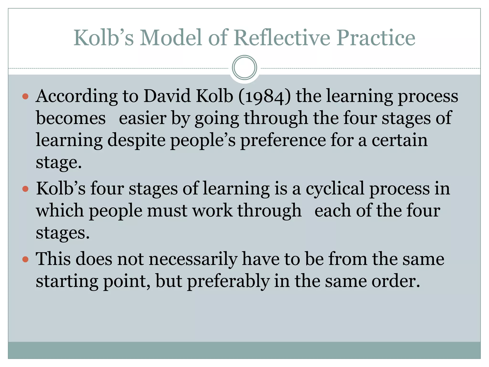 Kolb’s Model of Reflective Practice
 According to David Kolb (1984) the learning process
becomes easier by going through the four stages of
learning despite people’s preference for a certain
stage.
 Kolb’s four stages of learning is a cyclical process in
which people must work through each of the four
stages.
 This does not necessarily have to be from the same
starting point, but preferably in the same order.
 