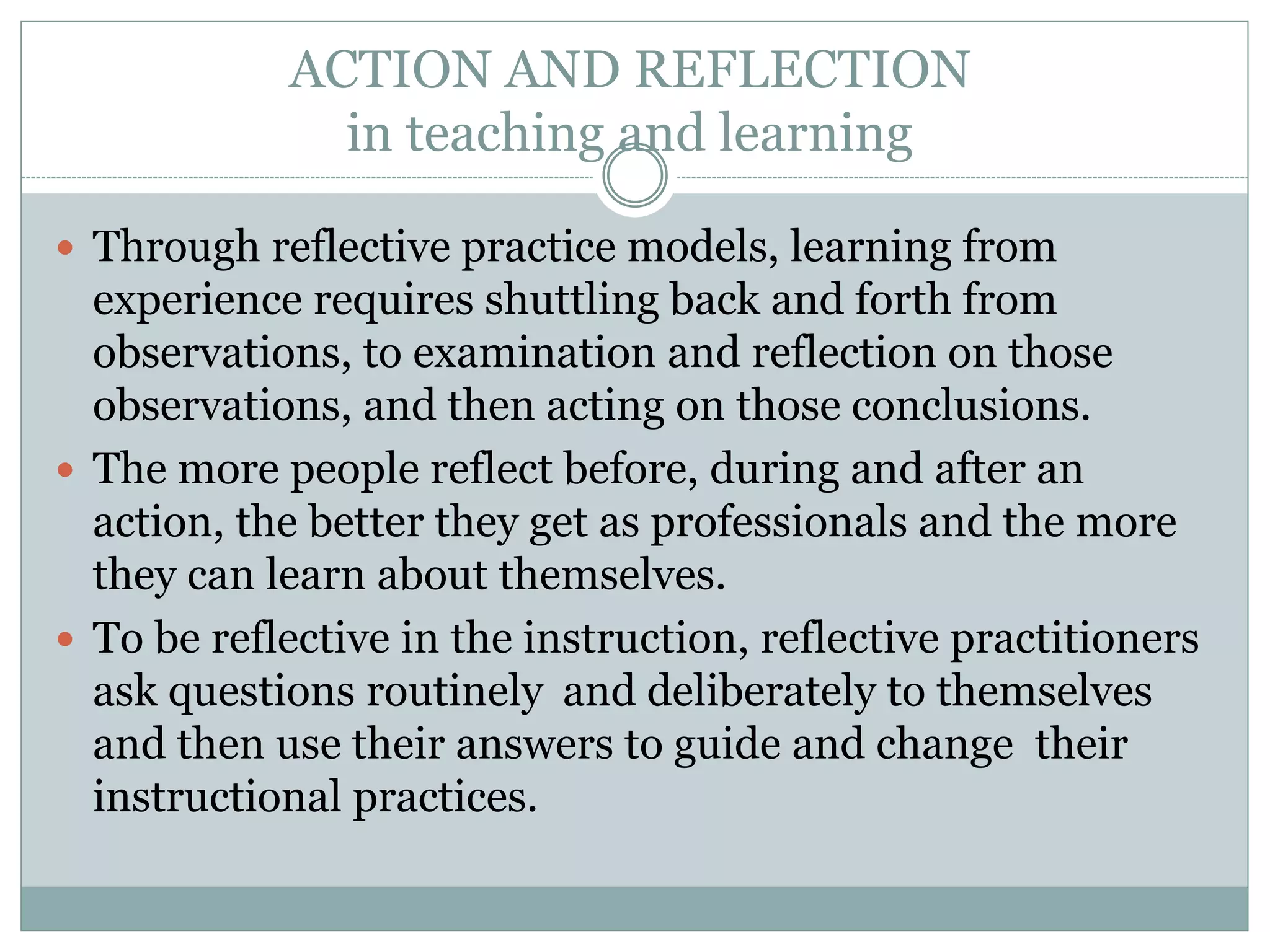 ACTION AND REFLECTION
in teaching and learning
 Through reflective practice models, learning from
experience requires shuttling back and forth from
observations, to examination and reflection on those
observations, and then acting on those conclusions.
 The more people reflect before, during and after an
action, the better they get as professionals and the more
they can learn about themselves.
 To be reflective in the instruction, reflective practitioners
ask questions routinely and deliberately to themselves
and then use their answers to guide and change their
instructional practices.
 