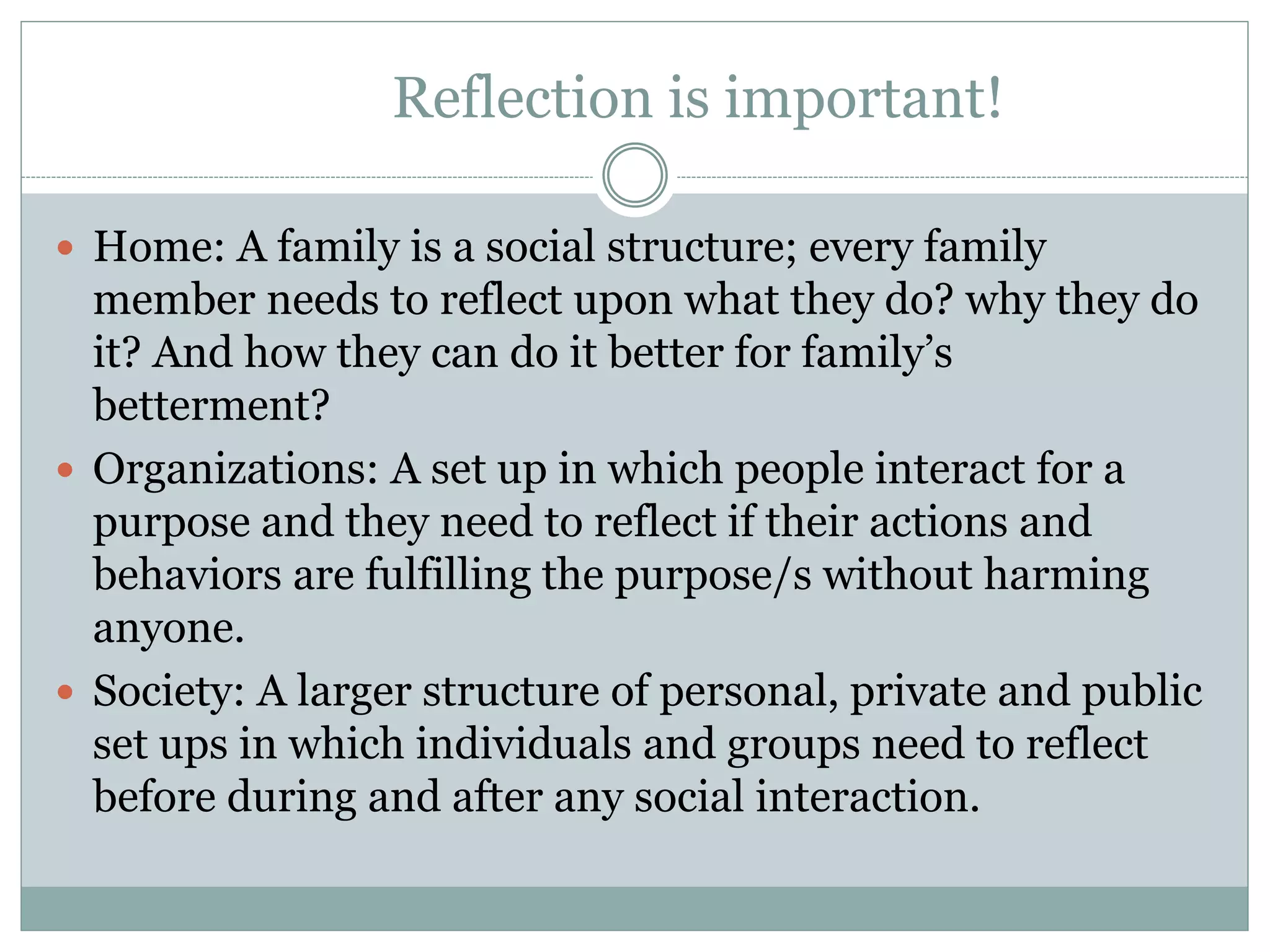 Reflection is important!
 Home: A family is a social structure; every family
member needs to reflect upon what they do? why they do
it? And how they can do it better for family’s
betterment?
 Organizations: A set up in which people interact for a
purpose and they need to reflect if their actions and
behaviors are fulfilling the purpose/s without harming
anyone.
 Society: A larger structure of personal, private and public
set ups in which individuals and groups need to reflect
before during and after any social interaction.
 