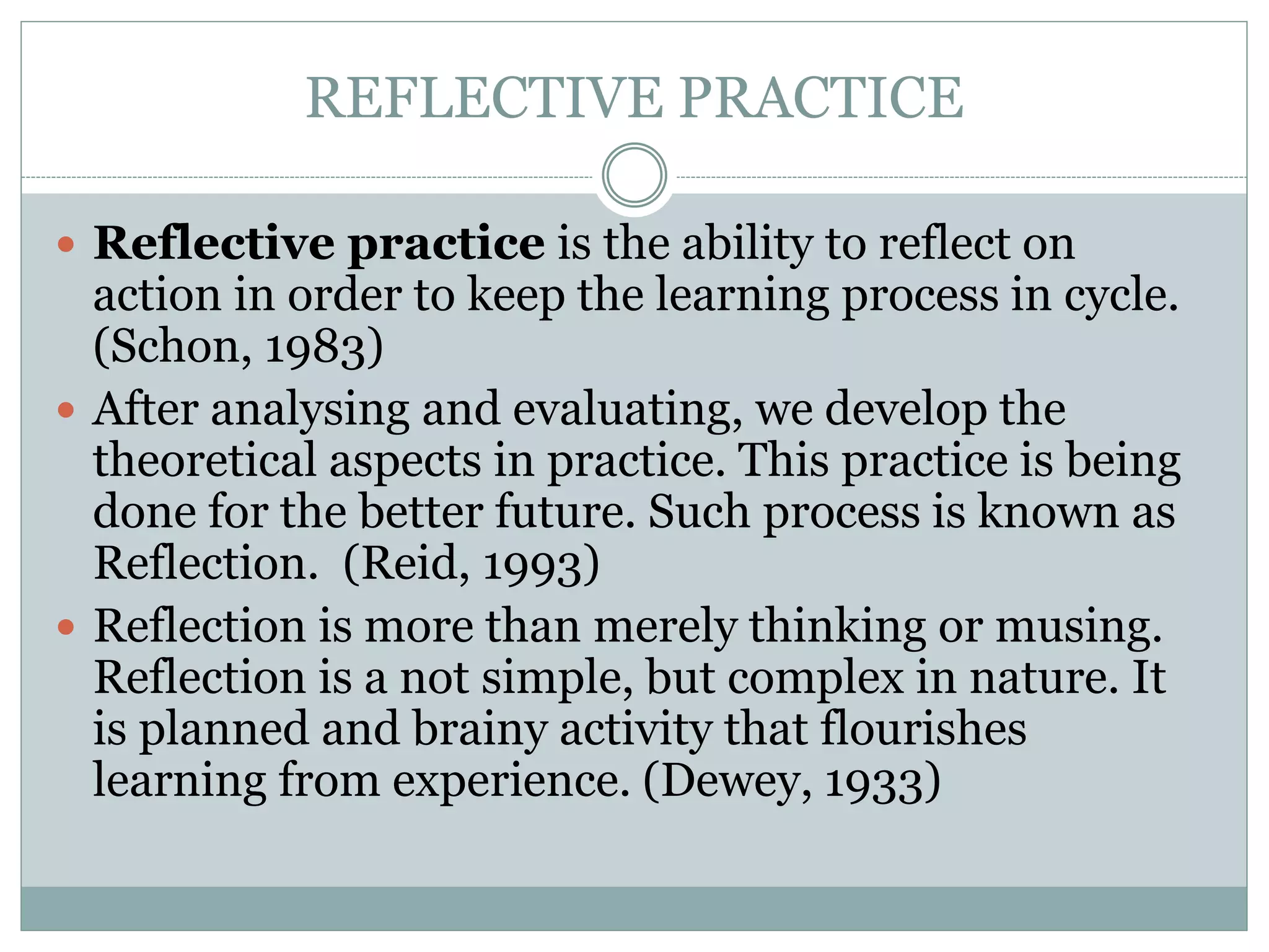 REFLECTIVE PRACTICE
 Reflective practice is the ability to reflect on
action in order to keep the learning process in cycle.
(Schon, 1983)
 After analysing and evaluating, we develop the
theoretical aspects in practice. This practice is being
done for the better future. Such process is known as
Reflection. (Reid, 1993)
 Reflection is more than merely thinking or musing.
Reflection is a not simple, but complex in nature. It
is planned and brainy activity that flourishes
learning from experience. (Dewey, 1933)
 