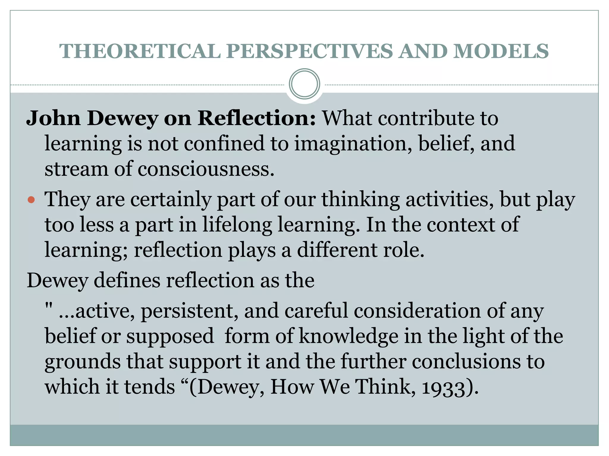 THEORETICAL PERSPECTIVES AND MODELS
John Dewey on Reflection: What contribute to
learning is not confined to imagination, belief, and
stream of consciousness.
 They are certainly part of our thinking activities, but play
too less a part in lifelong learning. In the context of
learning; reflection plays a different role.
Dewey defines reflection as the
" …active, persistent, and careful consideration of any
belief or supposed form of knowledge in the light of the
grounds that support it and the further conclusions to
which it tends “(Dewey, How We Think, 1933).
 