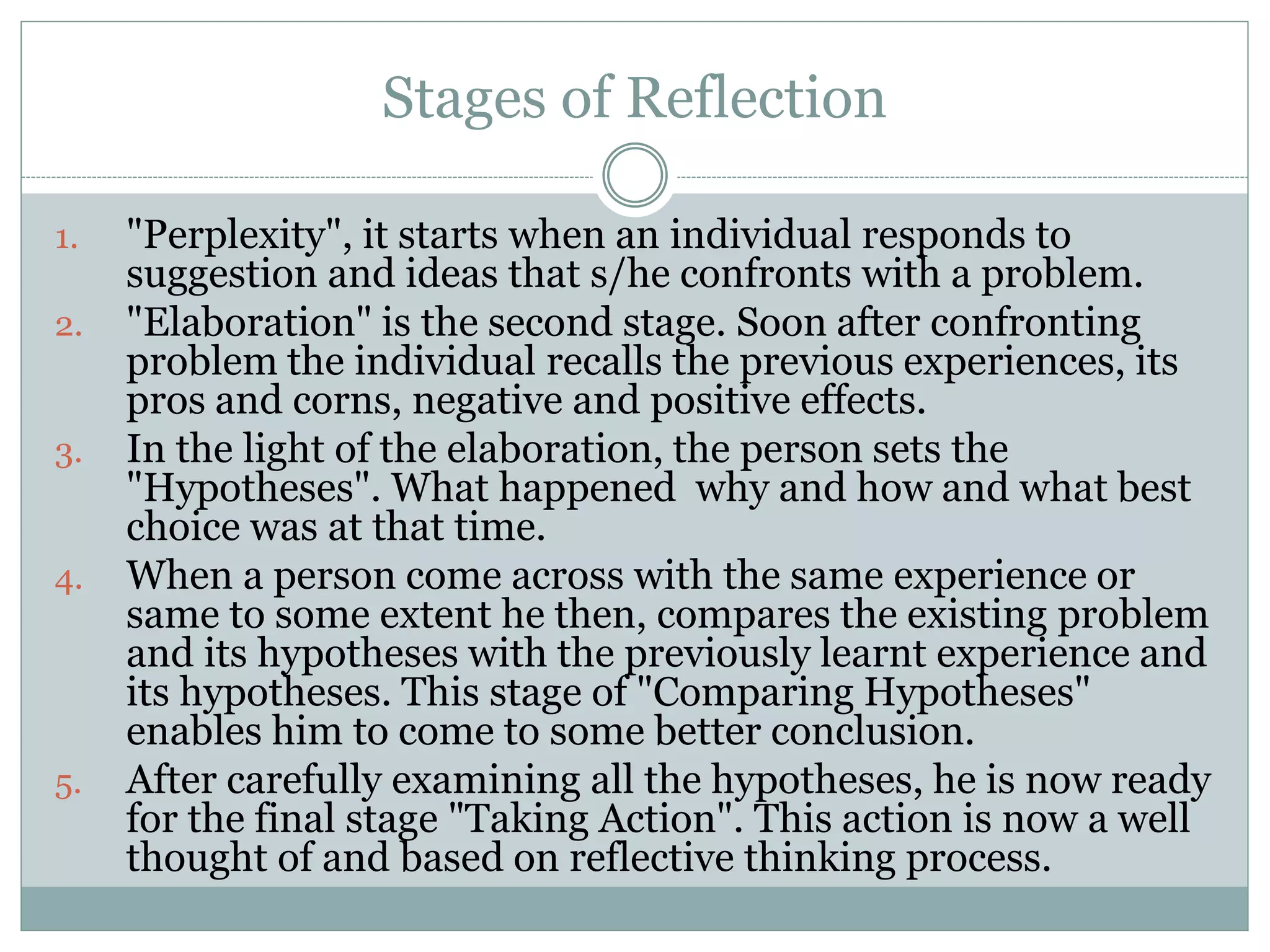 Stages of Reflection
1. "Perplexity", it starts when an individual responds to
suggestion and ideas that s/he confronts with a problem.
2. "Elaboration" is the second stage. Soon after confronting
problem the individual recalls the previous experiences, its
pros and corns, negative and positive effects.
3. In the light of the elaboration, the person sets the
"Hypotheses". What happened why and how and what best
choice was at that time.
4. When a person come across with the same experience or
same to some extent he then, compares the existing problem
and its hypotheses with the previously learnt experience and
its hypotheses. This stage of "Comparing Hypotheses"
enables him to come to some better conclusion.
5. After carefully examining all the hypotheses, he is now ready
for the final stage "Taking Action". This action is now a well
thought of and based on reflective thinking process.
 