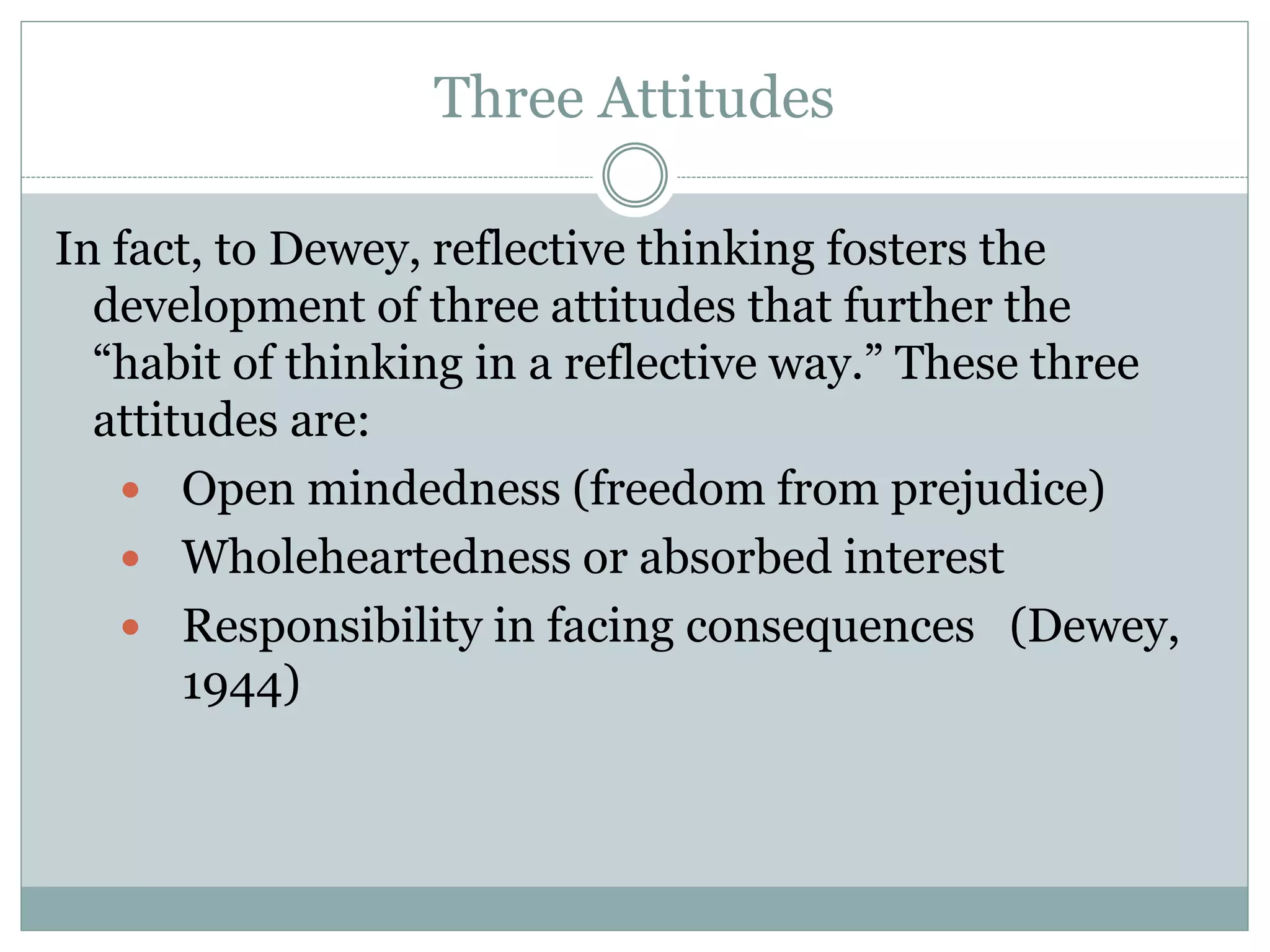 Three Attitudes
In fact, to Dewey, reflective thinking fosters the
development of three attitudes that further the
“habit of thinking in a reflective way.” These three
attitudes are:
 Open mindedness (freedom from prejudice)
 Wholeheartedness or absorbed interest
 Responsibility in facing consequences (Dewey,
1944)
 