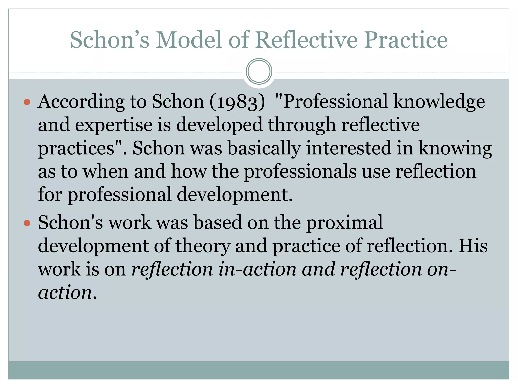 Schon’s Model of Reflective Practice
 According to Schon (1983) "Professional knowledge
and expertise is developed through reflective
practices". Schon was basically interested in knowing
as to when and how the professionals use reflection
for professional development.
 Schon's work was based on the proximal
development of theory and practice of reflection. His
work is on reflection in-action and reflection on-
action.
 