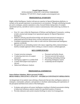 Joseph Eugene Sowers
INTELLIGENCE ANALYST, COUNTER-TERRORISM
Telephone: 937.423.9213, Email: joseph.e.sowers@gmail.com
PROFESSIONAL OVERVIEW
Highly skilled Intelligence Analyst with proven expertise in Special Operations platforms, to
include on the ground experience in non-permissive environments. Through contributing towards
pro-active strategies, earned a reputation a clear, focused thinker during times of complex
operational activity, and able to work in a team or autonomously while achieving excellence in
results.
 Over 16+ years within the Department of Defense and Intelligence Community, working
in both a tactical and strategic level operational capacity for Special Operations /
Intelligence.
 Skilled in utilizing specialized knowledge and advanced analytical strategies to
understand and access threats from overseas and home-grown terrorist activity.
 Confident communicator who is able to work with law enforcement and intelligence
agencies worldwide.
 Recognized as an outstanding mentor who enjoys supporting others, demonstrating a
lead-by-example approach whilst working as a team to ensure a unified approach.
KEY COMPETENCIES
 Counter terrorism strategies
 Conducting interviews on suspect
personnel
 Intelligence support in a combat field
 Counter IED (improvised explosive
device)
 Behavioral Influences Analysis
 Personnel and facility threats
 Terrorist network link analysis
 Facilitating and leading training
 Presenting intelligence reports
 Leadership and development
PROFESSIONAL EXPERIENCE
Sotera Defense Solutions, 2016 to present (NASIC)
BEHAVIORAL INFLUENCE ANALYST – OVERSEAS CONTINGENT OPERATIONS
An Integral part of an analytic team utilizing a framework that provides intelligence analysis to
strategists, commanders, planners, and operators to facilitate understanding and exploitation of
the perceptual and behavioral context of the battlespace.
 Evaluates and analyzes all-source intelligence resulting in finished assessments relating
to behavioral influences analysis matters for specified countries of interest.
 Provides indicators and current situation briefings to senior level management.
 