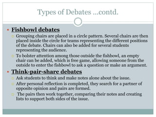 Types of Debates …contd.
 Fishbowl debates
 Grouping chairs are placed in a circle pattern. Several chairs are then
placed inside the circle for teams representing the different positions
of the debate. Chairs can also be added for several students
representing the audience.
 To bolster attention among those outside the fishbowl, an empty
chair can be added, which is free game, allowing someone from the
outside to enter the fishbowl to ask a question or make an argument.
 Think-pair-share debates
 Ask students to think and make notes alone about the issue.
 After personal reflection is completed, they search for a partner of
opposite opinion and pairs are formed.
 The pairs then work together, comparing their notes and creating
lists to support both sides of the issue.
 