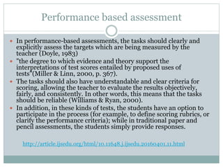 Performance based assessment
 In performance-based assessments, the tasks should clearly and
explicitly assess the targets which are being measured by the
teacher (Doyle, 1983)
 "the degree to which evidence and theory support the
interpretations of test scores entailed by proposed uses of
tests"(Miller & Linn, 2000, p. 367).
 The tasks should also have understandable and clear criteria for
scoring, allowing the teacher to evaluate the results objectively,
fairly, and consistently. In other words, this means that the tasks
should be reliable (Williams & Ryan, 2000).
 In addition, in these kinds of tests, the students have an option to
participate in the process (for example, to define scoring rubrics, or
clarify the performance criteria); while in traditional paper and
pencil assessments, the students simply provide responses.
http://article.ijsedu.org/html/10.11648.j.ijsedu.20160401.11.html
 