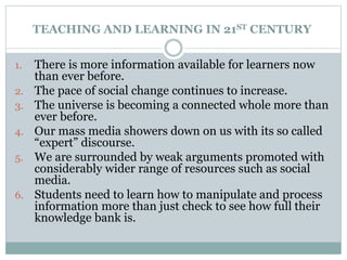 TEACHING AND LEARNING IN 21ST CENTURY
1. There is more information available for learners now
than ever before.
2. The pace of social change continues to increase.
3. The universe is becoming a connected whole more than
ever before.
4. Our mass media showers down on us with its so called
“expert” discourse.
5. We are surrounded by weak arguments promoted with
considerably wider range of resources such as social
media.
6. Students need to learn how to manipulate and process
information more than just check to see how full their
knowledge bank is.
 