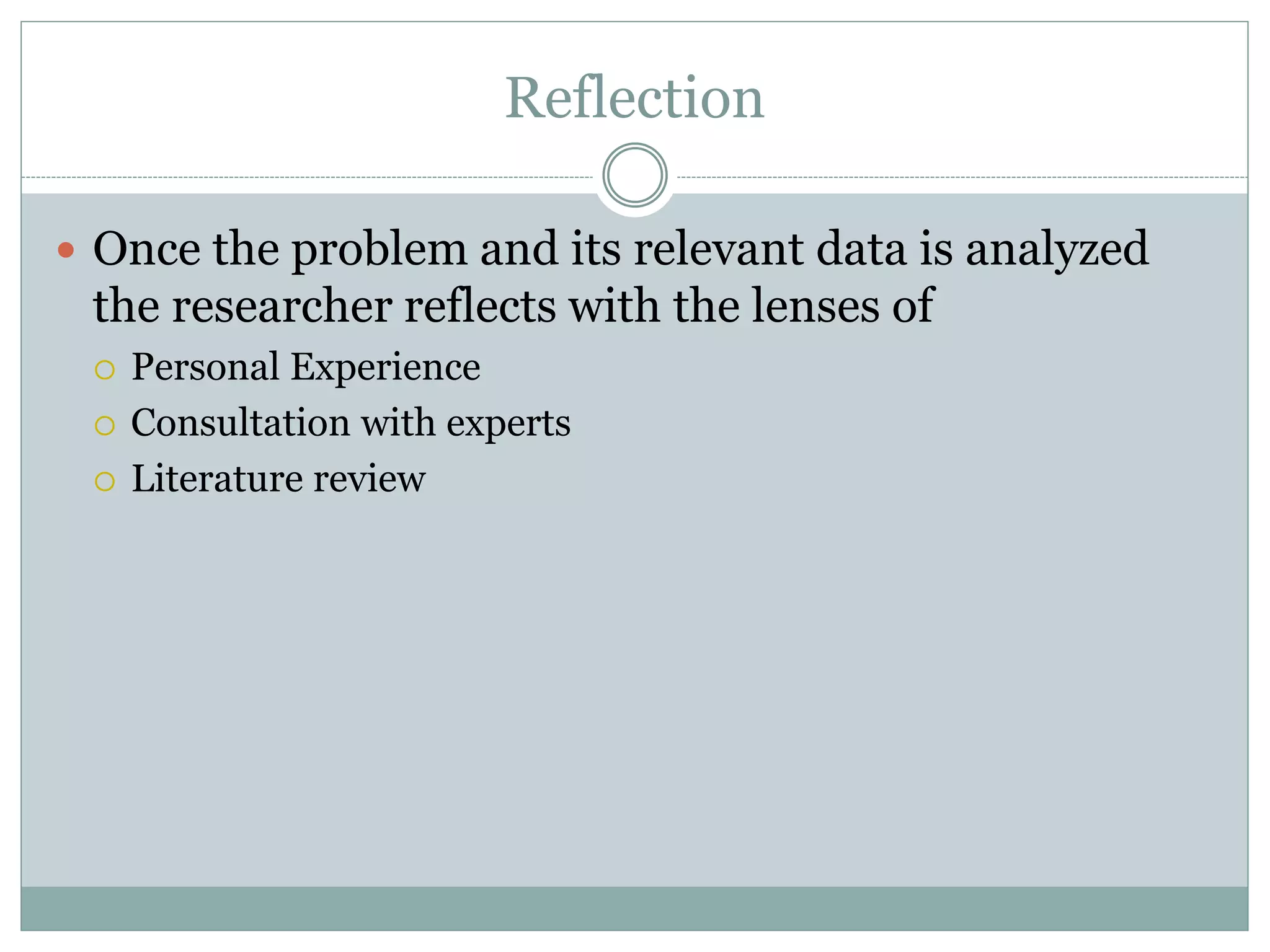 Reflection
 Once the problem and its relevant data is analyzed
the researcher reflects with the lenses of
 Personal Experience
 Consultation with experts
 Literature review
 