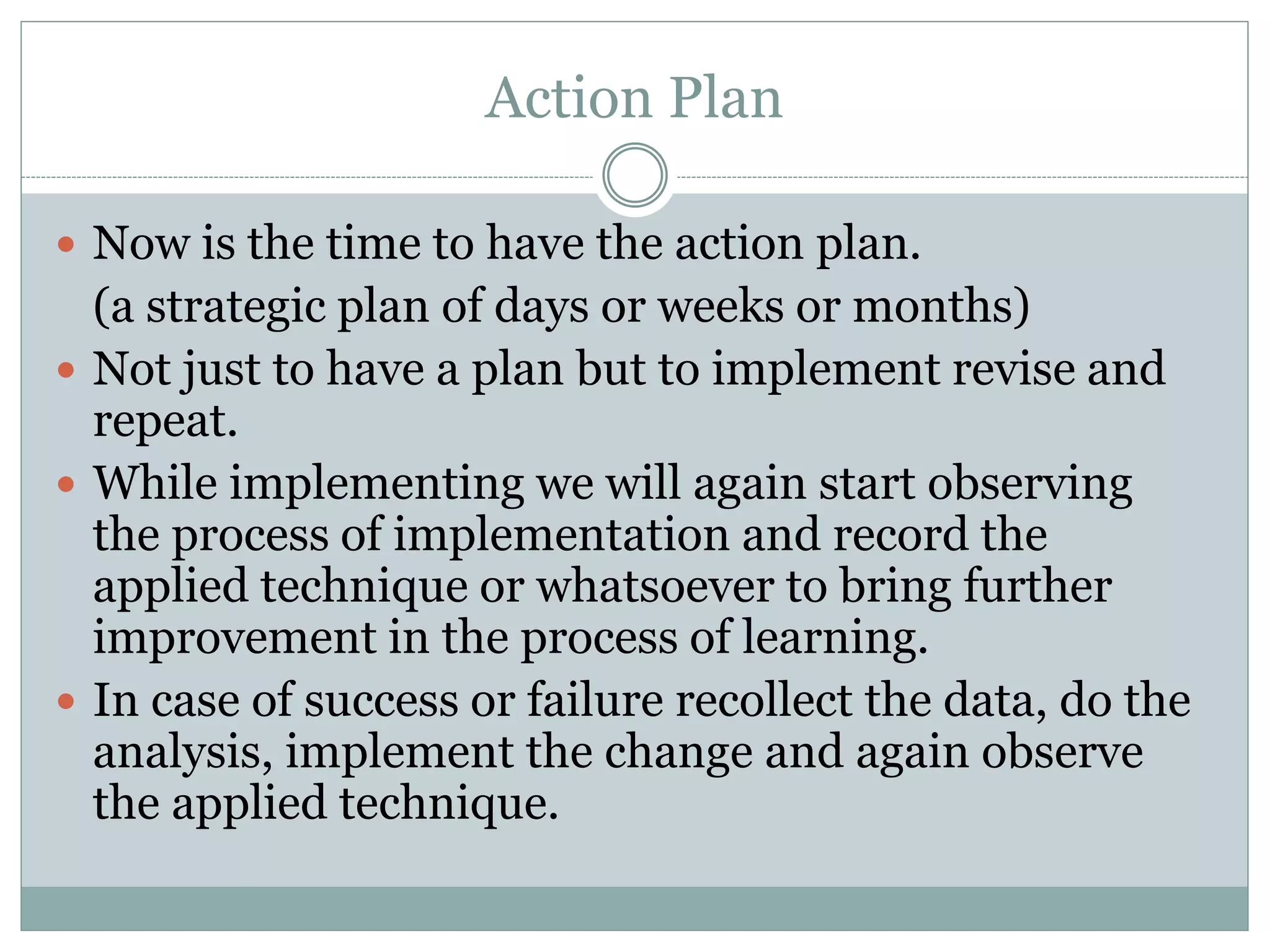 Action Plan
 Now is the time to have the action plan.
(a strategic plan of days or weeks or months)
 Not just to have a plan but to implement revise and
repeat.
 While implementing we will again start observing
the process of implementation and record the
applied technique or whatsoever to bring further
improvement in the process of learning.
 In case of success or failure recollect the data, do the
analysis, implement the change and again observe
the applied technique.
 
