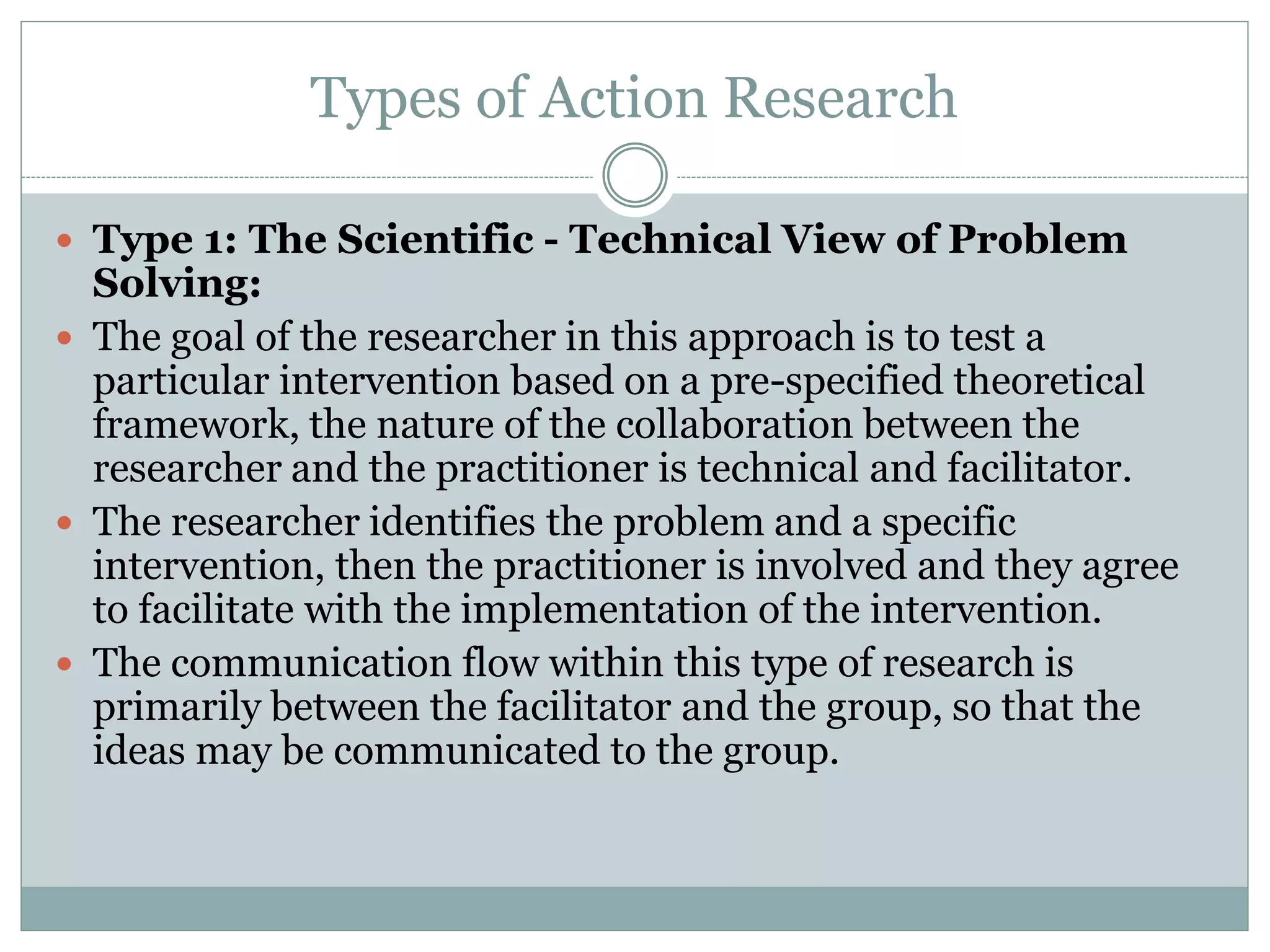 Types of Action Research
 Type 1: The Scientific - Technical View of Problem
Solving:
 The goal of the researcher in this approach is to test a
particular intervention based on a pre-specified theoretical
framework, the nature of the collaboration between the
researcher and the practitioner is technical and facilitator.
 The researcher identifies the problem and a specific
intervention, then the practitioner is involved and they agree
to facilitate with the implementation of the intervention.
 The communication flow within this type of research is
primarily between the facilitator and the group, so that the
ideas may be communicated to the group.
 