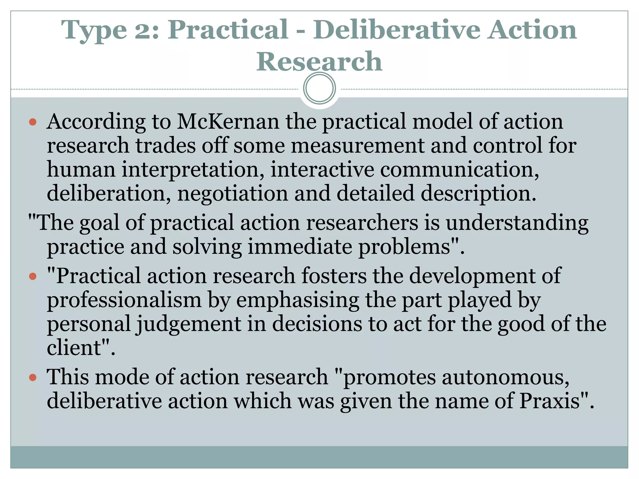 Type 2: Practical - Deliberative Action
Research
 According to McKernan the practical model of action
research trades off some measurement and control for
human interpretation, interactive communication,
deliberation, negotiation and detailed description.
"The goal of practical action researchers is understanding
practice and solving immediate problems".
 "Practical action research fosters the development of
professionalism by emphasising the part played by
personal judgement in decisions to act for the good of the
client".
 This mode of action research "promotes autonomous,
deliberative action which was given the name of Praxis".
 
