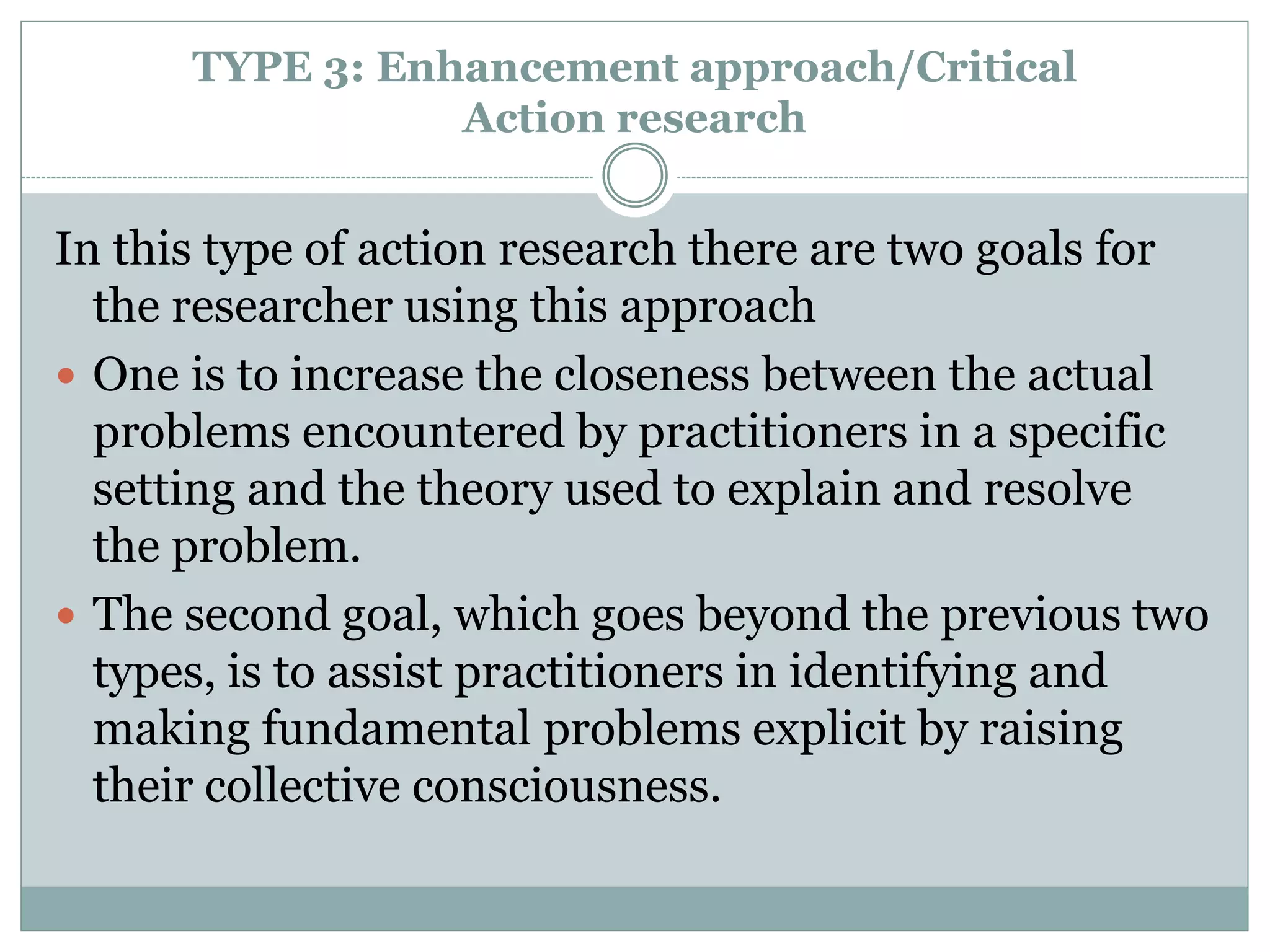 TYPE 3: Enhancement approach/Critical
Action research
In this type of action research there are two goals for
the researcher using this approach
 One is to increase the closeness between the actual
problems encountered by practitioners in a specific
setting and the theory used to explain and resolve
the problem.
 The second goal, which goes beyond the previous two
types, is to assist practitioners in identifying and
making fundamental problems explicit by raising
their collective consciousness.
 