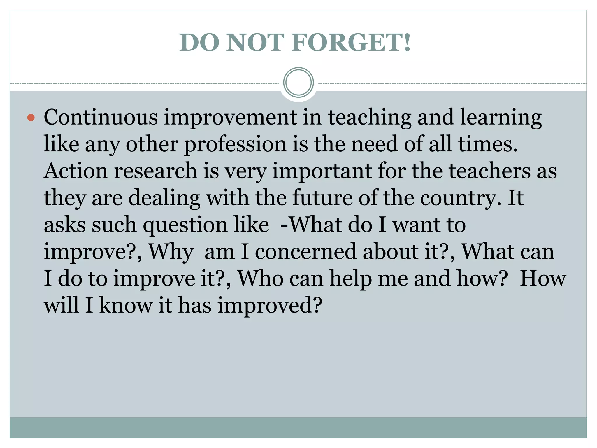 DO NOT FORGET!
 Continuous improvement in teaching and learning
like any other profession is the need of all times.
Action research is very important for the teachers as
they are dealing with the future of the country. It
asks such question like -What do I want to
improve?, Why am I concerned about it?, What can
I do to improve it?, Who can help me and how? How
will I know it has improved?
 