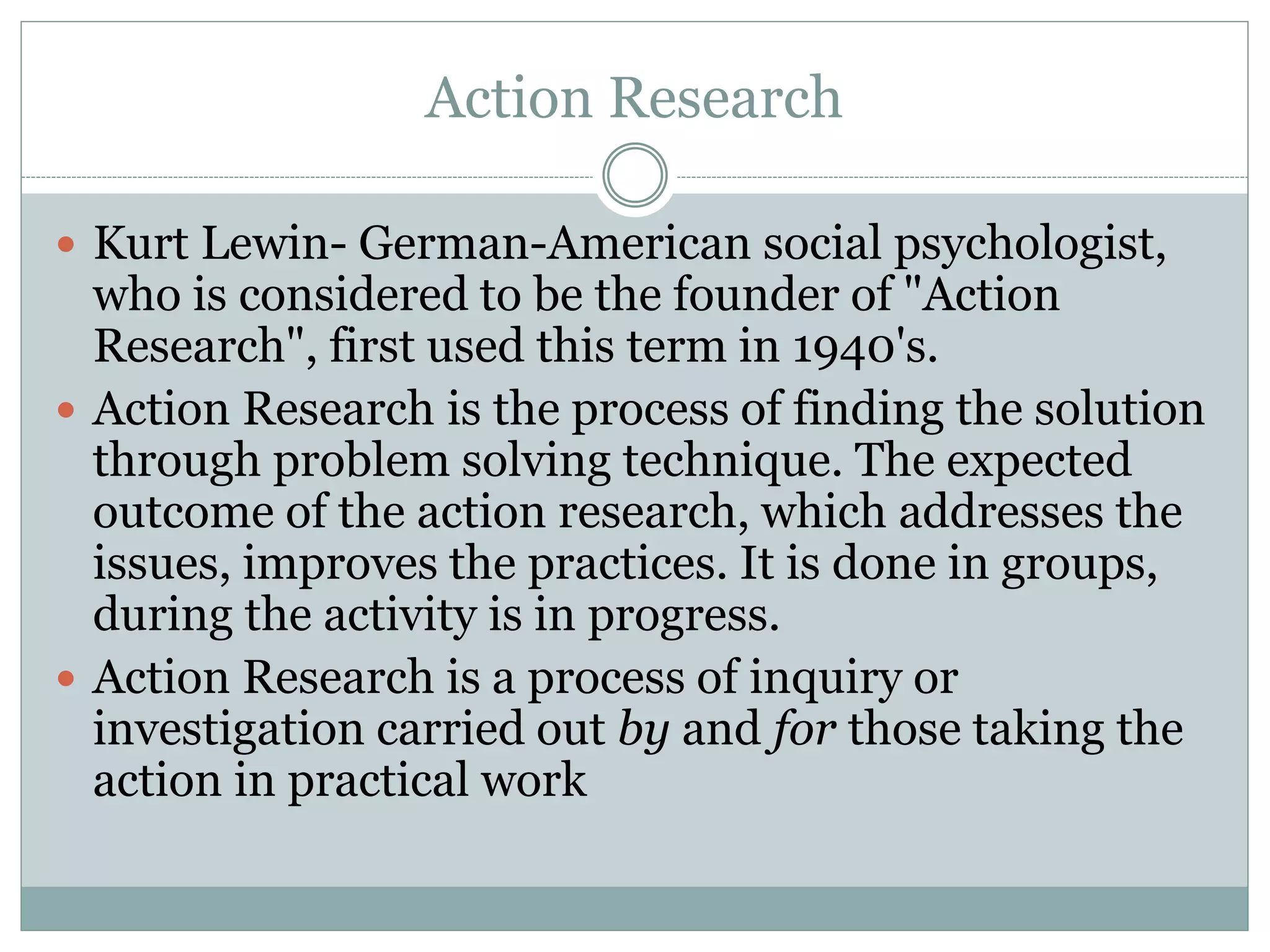 Action Research
 Kurt Lewin- German-American social psychologist,
who is considered to be the founder of "Action
Research", first used this term in 1940's.
 Action Research is the process of finding the solution
through problem solving technique. The expected
outcome of the action research, which addresses the
issues, improves the practices. It is done in groups,
during the activity is in progress.
 Action Research is a process of inquiry or
investigation carried out by and for those taking the
action in practical work
 