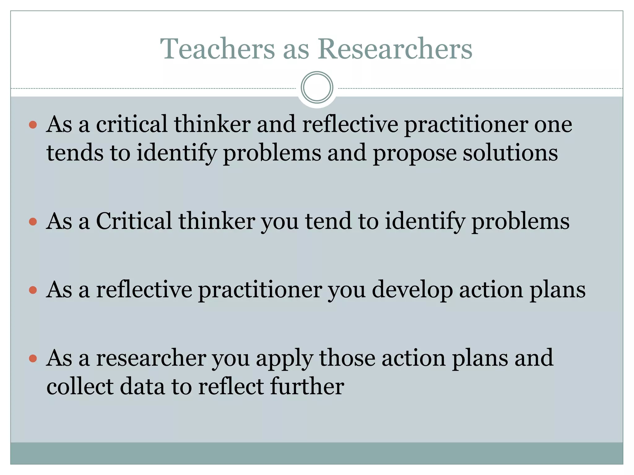 Teachers as Researchers
 As a critical thinker and reflective practitioner one
tends to identify problems and propose solutions
 As a Critical thinker you tend to identify problems
 As a reflective practitioner you develop action plans
 As a researcher you apply those action plans and
collect data to reflect further
 