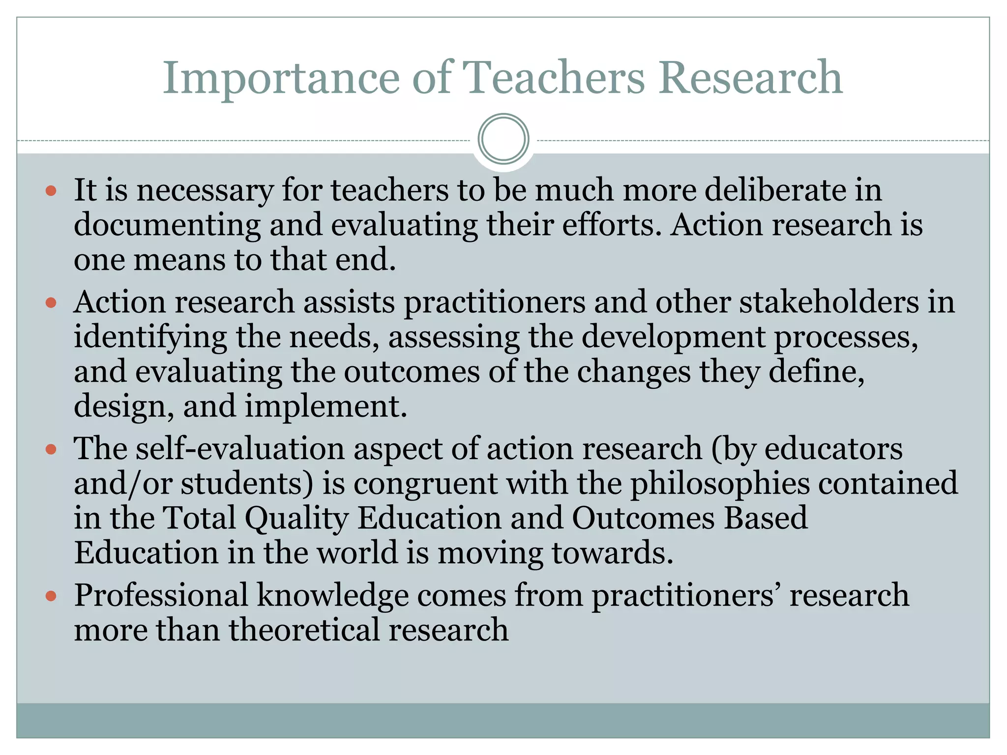 Importance of Teachers Research
 It is necessary for teachers to be much more deliberate in
documenting and evaluating their efforts. Action research is
one means to that end.
 Action research assists practitioners and other stakeholders in
identifying the needs, assessing the development processes,
and evaluating the outcomes of the changes they define,
design, and implement.
 The self-evaluation aspect of action research (by educators
and/or students) is congruent with the philosophies contained
in the Total Quality Education and Outcomes Based
Education in the world is moving towards.
 Professional knowledge comes from practitioners’ research
more than theoretical research
 