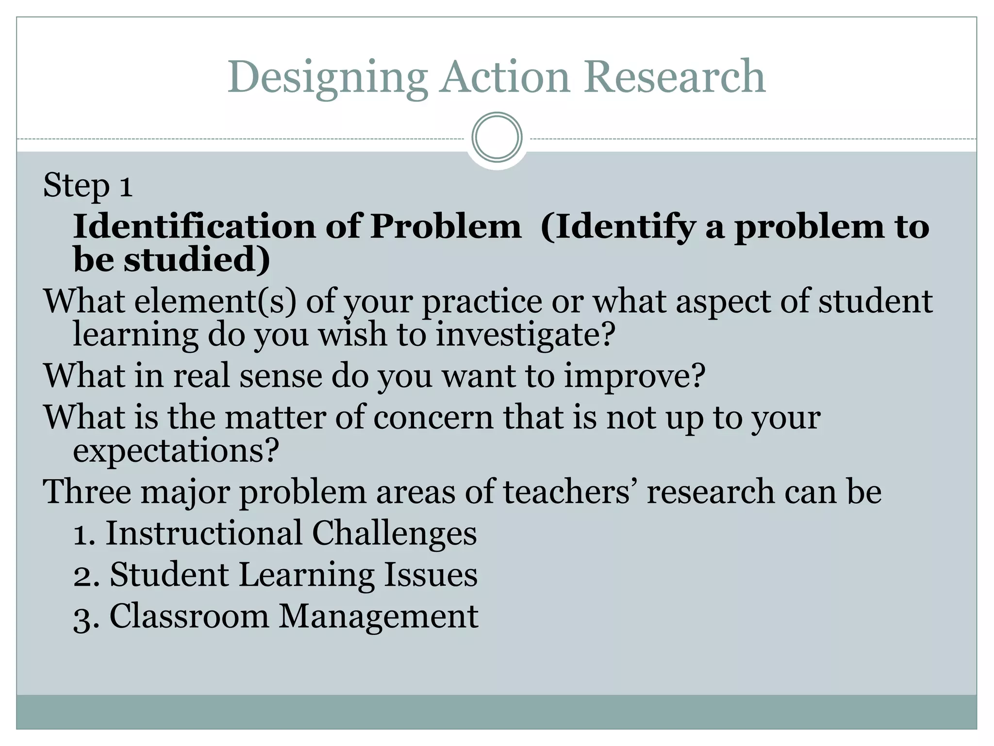 Designing Action Research
Step 1
Identification of Problem (Identify a problem to
be studied)
What element(s) of your practice or what aspect of student
learning do you wish to investigate?
What in real sense do you want to improve?
What is the matter of concern that is not up to your
expectations?
Three major problem areas of teachers’ research can be
1. Instructional Challenges
2. Student Learning Issues
3. Classroom Management
 