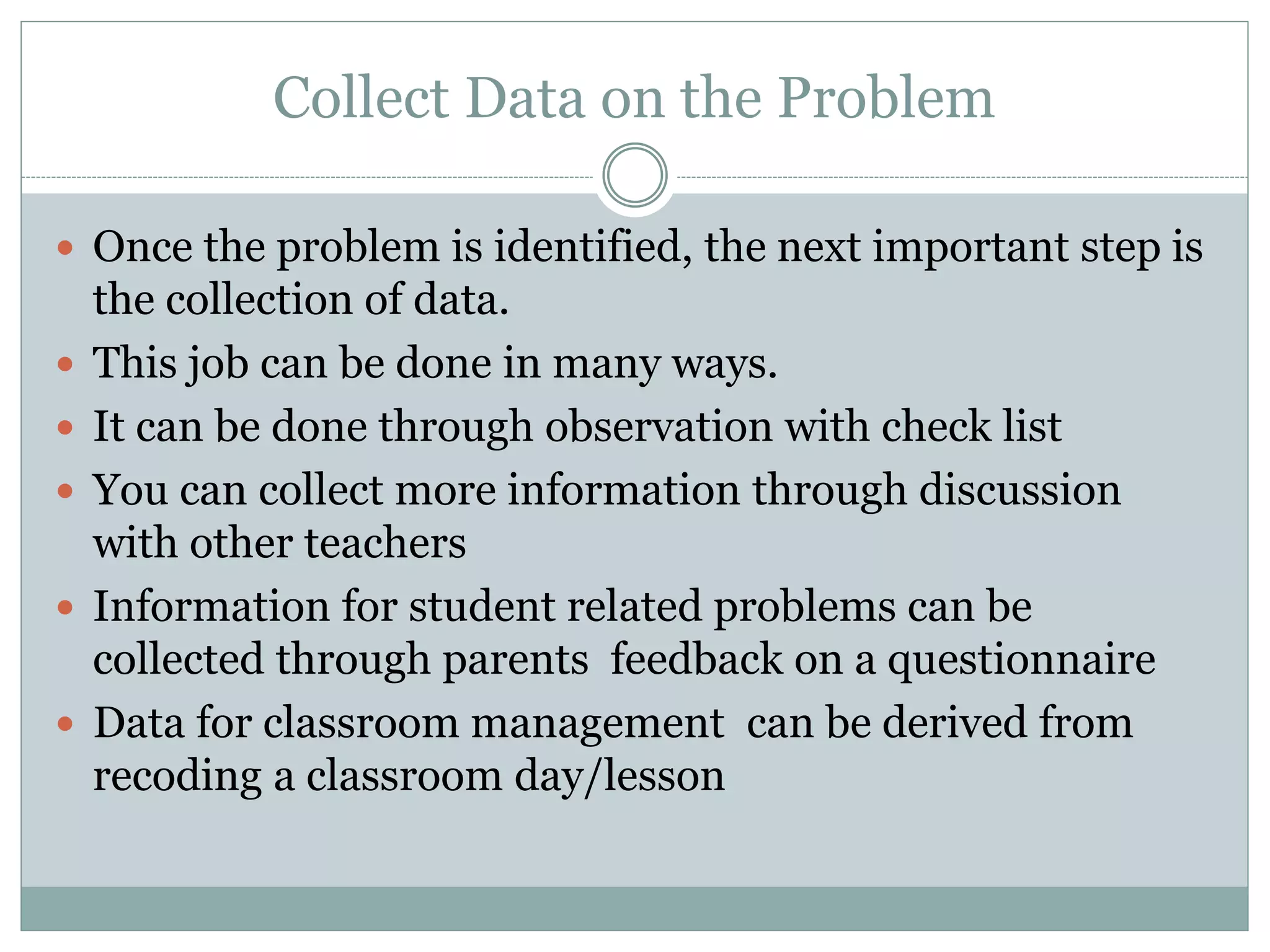 Collect Data on the Problem
 Once the problem is identified, the next important step is
the collection of data.
 This job can be done in many ways.
 It can be done through observation with check list
 You can collect more information through discussion
with other teachers
 Information for student related problems can be
collected through parents feedback on a questionnaire
 Data for classroom management can be derived from
recoding a classroom day/lesson
 