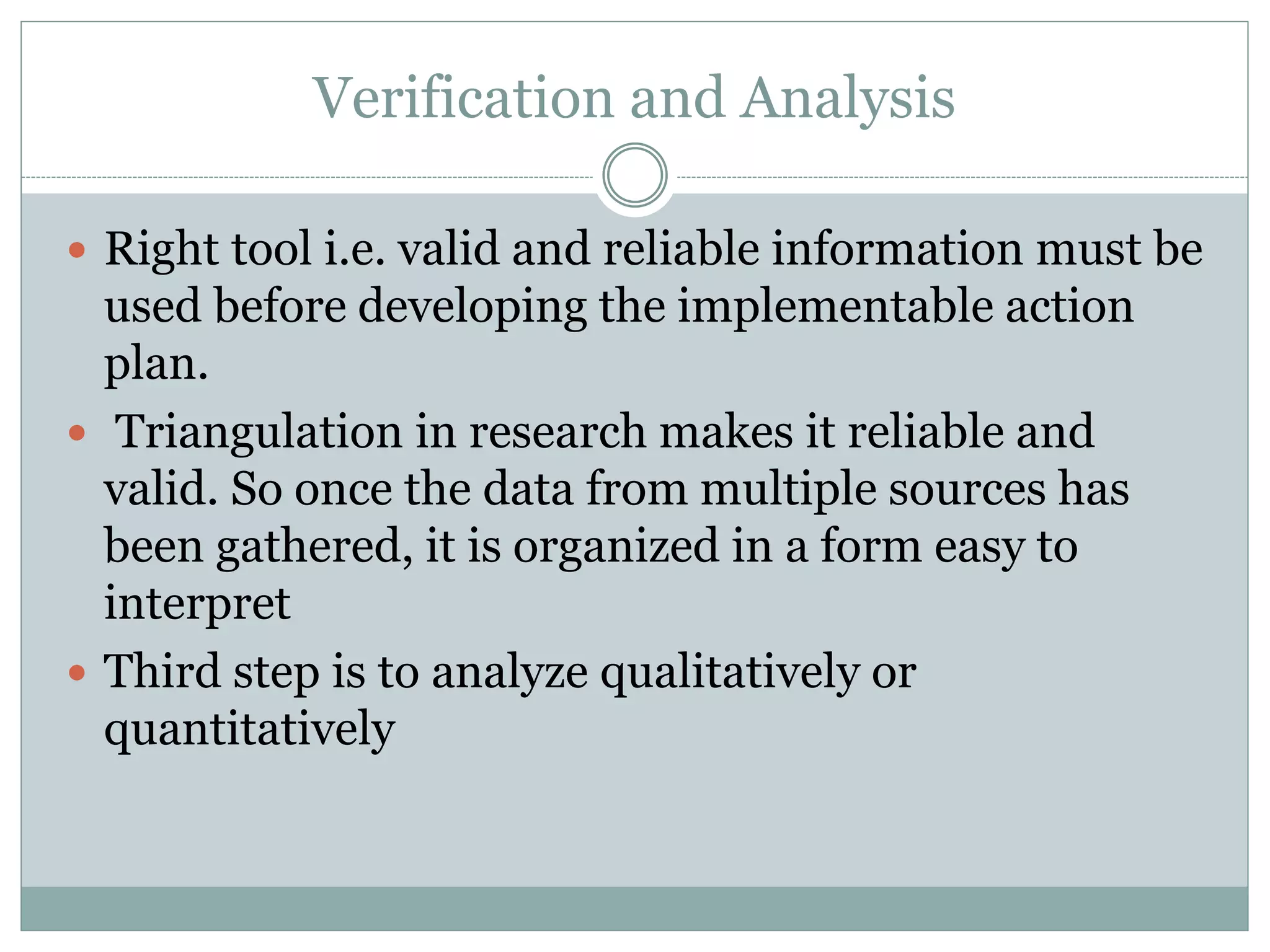 Verification and Analysis
 Right tool i.e. valid and reliable information must be
used before developing the implementable action
plan.
 Triangulation in research makes it reliable and
valid. So once the data from multiple sources has
been gathered, it is organized in a form easy to
interpret
 Third step is to analyze qualitatively or
quantitatively
 