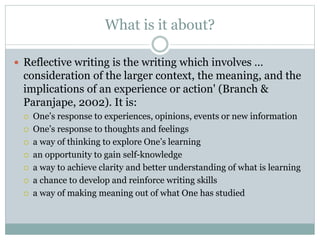 What is it about?
 Reflective writing is the writing which involves …
consideration of the larger context, the meaning, and the
implications of an experience or action' (Branch &
Paranjape, 2002). It is:
 One’s response to experiences, opinions, events or new information
 One’s response to thoughts and feelings
 a way of thinking to explore One’s learning
 an opportunity to gain self-knowledge
 a way to achieve clarity and better understanding of what is learning
 a chance to develop and reinforce writing skills
 a way of making meaning out of what One has studied
 