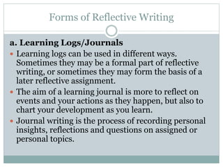 Forms of Reflective Writing
a. Learning Logs/Journals
 Learning logs can be used in different ways.
Sometimes they may be a formal part of reflective
writing, or sometimes they may form the basis of a
later reflective assignment.
 The aim of a learning journal is more to reflect on
events and your actions as they happen, but also to
chart your development as you learn.
 Journal writing is the process of recording personal
insights, reflections and questions on assigned or
personal topics.
 