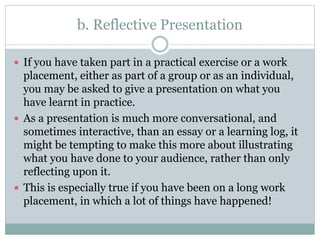 b. Reflective Presentation
 If you have taken part in a practical exercise or a work
placement, either as part of a group or as an individual,
you may be asked to give a presentation on what you
have learnt in practice.
 As a presentation is much more conversational, and
sometimes interactive, than an essay or a learning log, it
might be tempting to make this more about illustrating
what you have done to your audience, rather than only
reflecting upon it.
 This is especially true if you have been on a long work
placement, in which a lot of things have happened!
 