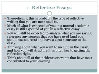 c. Reflective Essays
 Theoretically, this is probably the type of reflective
writing that you are most used to.
 Much of what is expected of you in a normal academic
essay is still expected of you in a reflective essay.
 You will still be expected to analyze what you are saying,
reference any sources that you have used (and you
should use sources) and have a clear structure to the
essay.
 Thinking about what you want to include in the essay,
and how you will structure it, is often key to getting the
reflection right.
 Think about all of the incidents or events that have most
contributed to your learning.
 
