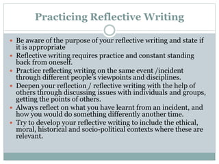 Practicing Reflective Writing
 Be aware of the purpose of your reflective writing and state if
it is appropriate
 Reflective writing requires practice and constant standing
back from oneself.
 Practice reflecting writing on the same event /incident
through different people’s viewpoints and disciplines.
 Deepen your reflection / reflective writing with the help of
others through discussing issues with individuals and groups,
getting the points of others.
 Always reflect on what you have learnt from an incident, and
how you would do something differently another time.
 Try to develop your reflective writing to include the ethical,
moral, historical and socio-political contexts where these are
relevant.
 