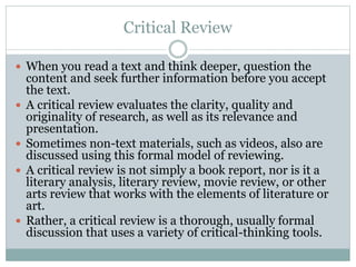 Critical Review
 When you read a text and think deeper, question the
content and seek further information before you accept
the text.
 A critical review evaluates the clarity, quality and
originality of research, as well as its relevance and
presentation.
 Sometimes non-text materials, such as videos, also are
discussed using this formal model of reviewing.
 A critical review is not simply a book report, nor is it a
literary analysis, literary review, movie review, or other
arts review that works with the elements of literature or
art.
 Rather, a critical review is a thorough, usually formal
discussion that uses a variety of critical-thinking tools.
 