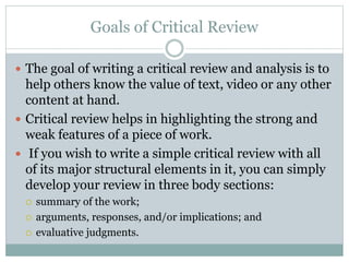 Goals of Critical Review
 The goal of writing a critical review and analysis is to
help others know the value of text, video or any other
content at hand.
 Critical review helps in highlighting the strong and
weak features of a piece of work.
 If you wish to write a simple critical review with all
of its major structural elements in it, you can simply
develop your review in three body sections:
 summary of the work;
 arguments, responses, and/or implications; and
 evaluative judgments.
 