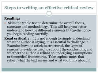 Steps to writing an effective critical review
Reading:
 Skim the whole text to determine the overall thesis,
structure and methodology. This will help you better
understand how the different elements fit together once
you begin reading carefully.
Read critically: It is not enough to simply understand
what the author is saying; it is essential to challenge it.
Examine how the article is structured, the types of
reasons or evidence used to support the conclusions, and
whether the author is reliant on underlying assumptions
or theoretical frameworks. Take copious notes that
reflect what the text means and what you think about it.
 