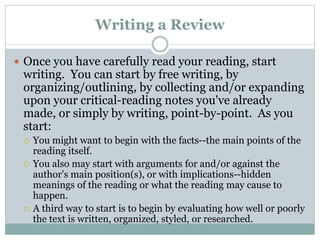 Writing a Review
 Once you have carefully read your reading, start
writing. You can start by free writing, by
organizing/outlining, by collecting and/or expanding
upon your critical-reading notes you've already
made, or simply by writing, point-by-point. As you
start:
 You might want to begin with the facts--the main points of the
reading itself.
 You also may start with arguments for and/or against the
author's main position(s), or with implications--hidden
meanings of the reading or what the reading may cause to
happen.
 A third way to start is to begin by evaluating how well or poorly
the text is written, organized, styled, or researched.
 