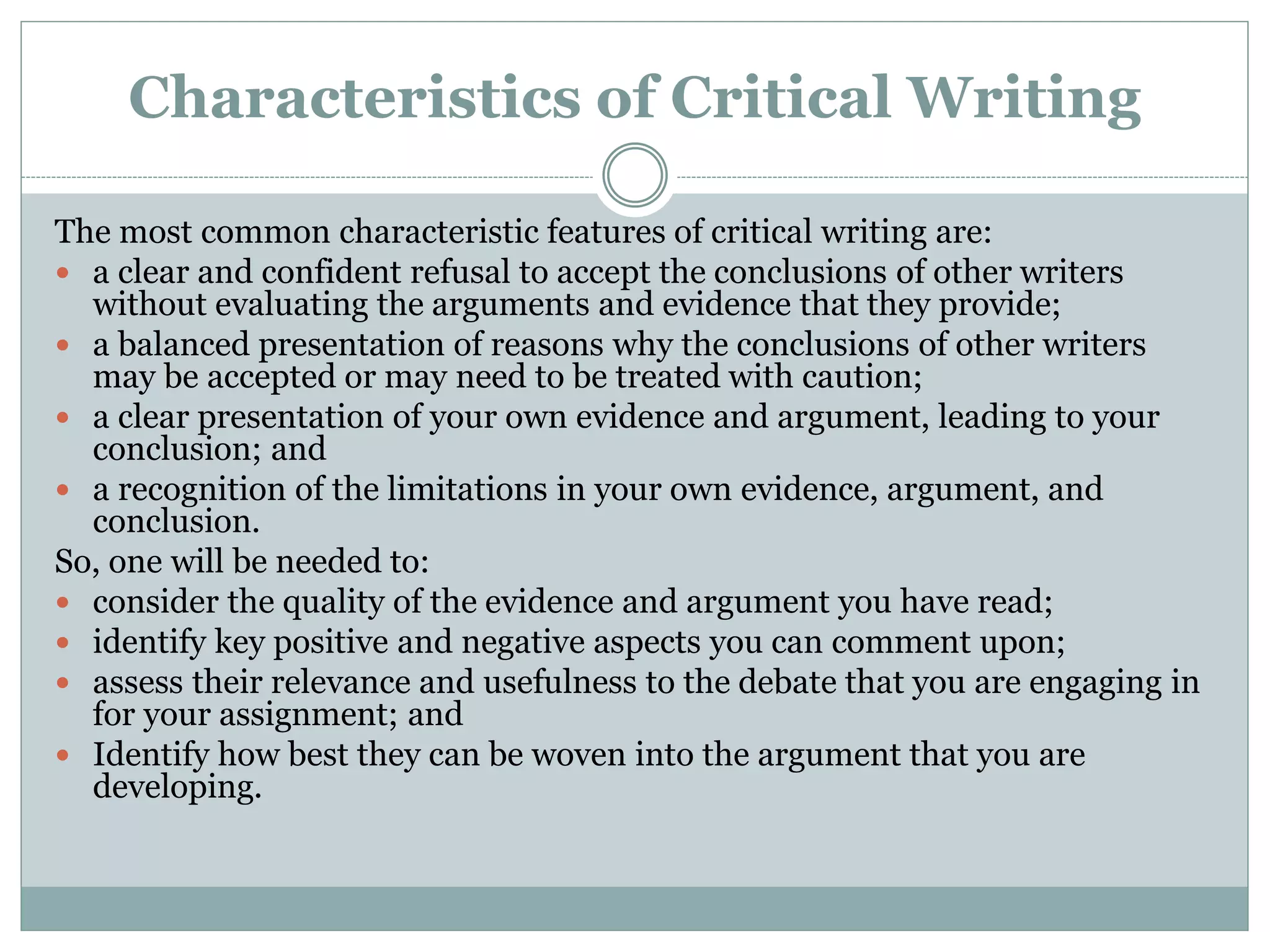 Characteristics of Critical Writing
The most common characteristic features of critical writing are:
 a clear and confident refusal to accept the conclusions of other writers
without evaluating the arguments and evidence that they provide;
 a balanced presentation of reasons why the conclusions of other writers
may be accepted or may need to be treated with caution;
 a clear presentation of your own evidence and argument, leading to your
conclusion; and
 a recognition of the limitations in your own evidence, argument, and
conclusion.
So, one will be needed to:
 consider the quality of the evidence and argument you have read;
 identify key positive and negative aspects you can comment upon;
 assess their relevance and usefulness to the debate that you are engaging in
for your assignment; and
 Identify how best they can be woven into the argument that you are
developing.
 