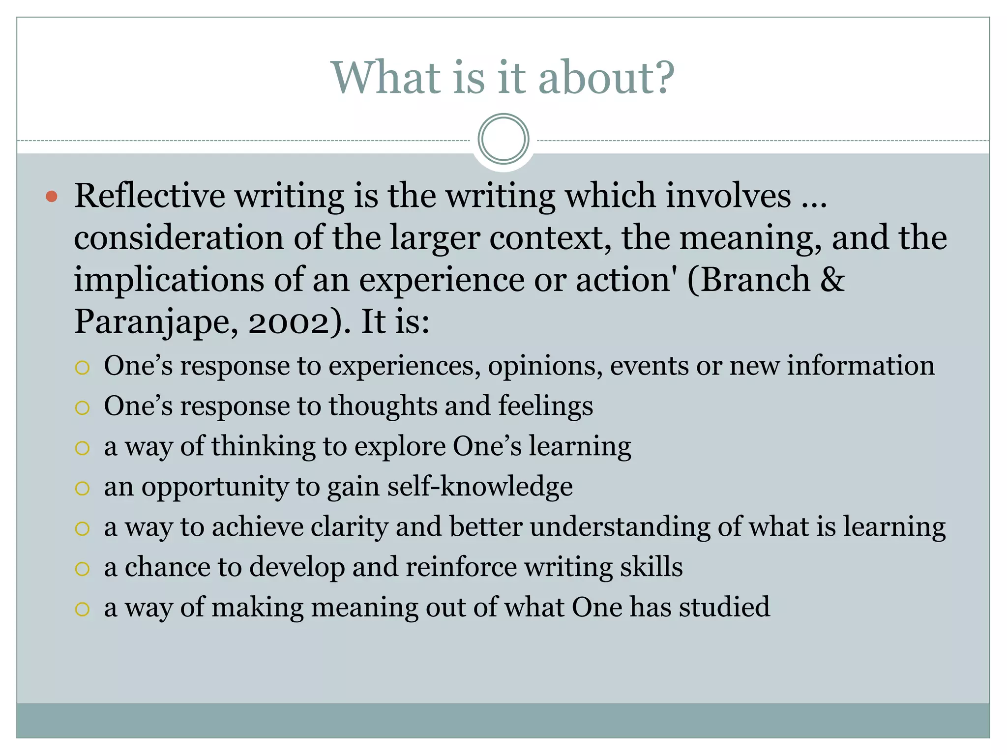 What is it about?
 Reflective writing is the writing which involves …
consideration of the larger context, the meaning, and the
implications of an experience or action' (Branch &
Paranjape, 2002). It is:
 One’s response to experiences, opinions, events or new information
 One’s response to thoughts and feelings
 a way of thinking to explore One’s learning
 an opportunity to gain self-knowledge
 a way to achieve clarity and better understanding of what is learning
 a chance to develop and reinforce writing skills
 a way of making meaning out of what One has studied
 