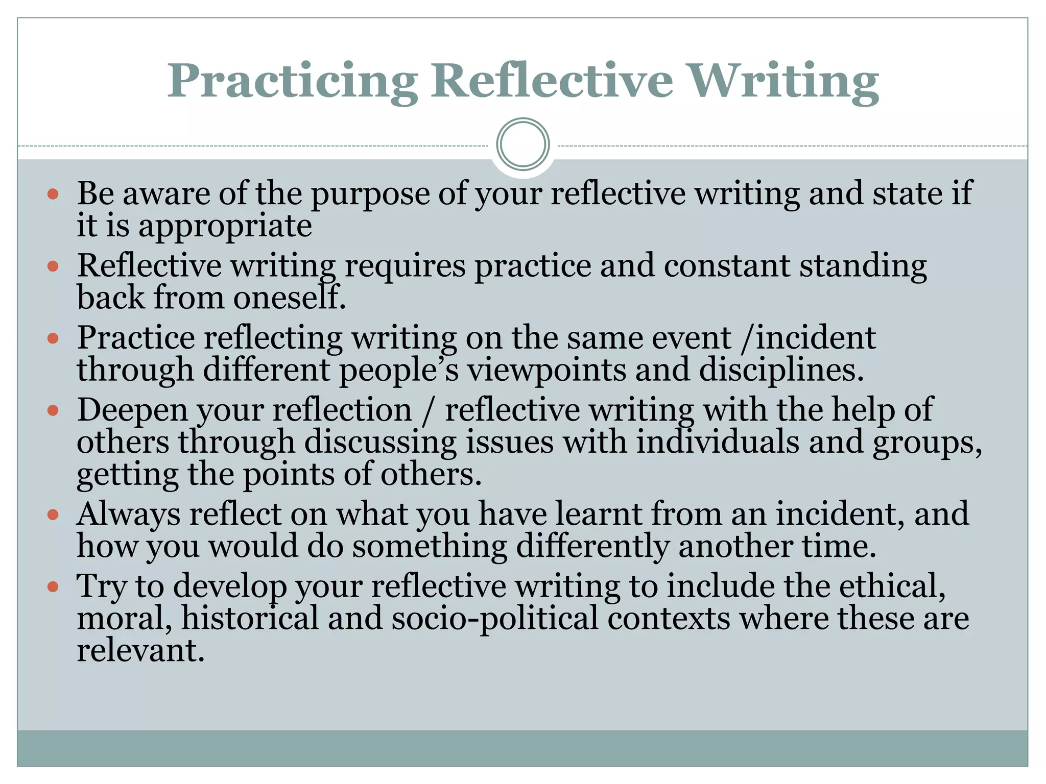 Practicing Reflective Writing
 Be aware of the purpose of your reflective writing and state if
it is appropriate
 Reflective writing requires practice and constant standing
back from oneself.
 Practice reflecting writing on the same event /incident
through different people’s viewpoints and disciplines.
 Deepen your reflection / reflective writing with the help of
others through discussing issues with individuals and groups,
getting the points of others.
 Always reflect on what you have learnt from an incident, and
how you would do something differently another time.
 Try to develop your reflective writing to include the ethical,
moral, historical and socio-political contexts where these are
relevant.
 